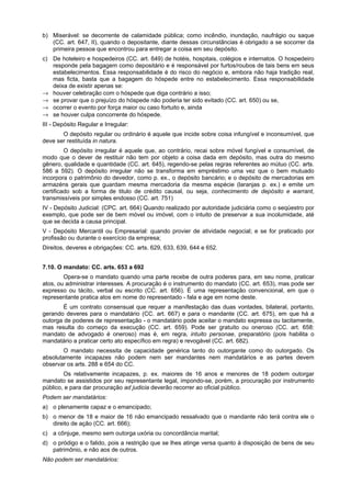 b) Miserável: se decorrente de calamidade pública; como incêndio, inundação, naufrágio ou saque
(CC. art. 647, II), quando o depositante, diante dessas circunstâncias é obrigado a se socorrer da
primeira pessoa que encontrou para entregar a coisa em seu depósito.
c) De hoteleiro e hospedeiros (CC. art. 649) de hotéis, hospitais, colégios e internatos. O hospedeiro
responde pela bagagem como depositário e é responsável por furtos/roubos de tais bens em seus
estabelecimentos. Essa responsabilidade é do risco do negócio e, embora não haja tradição real,
mas ficta, basta que a bagagem do hóspede entre no estabelecimento. Essa responsabilidade
deixa de existir apenas se:
→ houver celebração com o hóspede que diga contrário a isso;
→ se provar que o prejuízo do hóspede não poderia ter sido evitado (CC. art. 650) ou se,
→ ocorrer o evento por força maior ou caso fortuito e, ainda
→ se houver culpa concorrente do hóspede.
III - Depósito Regular e Irregular:
O depósito regular ou ordinário é aquele que incide sobre coisa infungível e inconsumível, que
deve ser restituída in natura.
O depósito irregular é aquele que, ao contrário, recai sobre móvel fungível e consumível, de
modo que o dever de restituir não tem por objeto a coisa dada em depósito, mas outra do mesmo
gênero, qualidade e quantidade (CC. art. 645), regendo-se pelas regras referentes ao mútuo (CC. arts.
586 a 592). O depósito irregular não se transforma em empréstimo uma vez que o bem mutuado
incorpora o patrimônio do devedor, como p. ex., o depósito bancário; e o depósito de mercadorias em
armazéns gerais que guardam mesma mercadoria da mesma espécie (laranjas p. ex.) e emite um
certificado sob a forma de titulo de crédito causal, ou seja, conhecimento de depósito e warrant,
transmissíveis por simples endosso (CC. art. 751)
IV - Depósito Judicial: (CPC. art. 664) Quando realizado por autoridade judiciária como o seqüestro por
exemplo, que pode ser de bem móvel ou imóvel, com o intuito de preservar a sua incolumidade, até
que se decida a causa principal.
V - Depósito Mercantil ou Empresarial: quando provier de atividade negocial; e se for praticado por
profissão ou durante o exercício da empresa;
Direitos, deveres e obrigações: CC. arts. 629, 633, 639, 644 e 652.
7.10. O mandato: CC. arts. 653 a 692
Opera-se o mandato quando uma parte recebe de outra poderes para, em seu nome, praticar
atos, ou administrar interesses. A procuração é o instrumento do mandato (CC. art. 653), mas pode ser
expresso ou tácito, verbal ou escrito (CC. art. 656). É uma representação convencional, em que o
representante pratica atos em nome do representado - fala e age em nome deste.
É um contrato consensual que requer a manifestação das duas vontades, bilateral, portanto,
gerando deveres para o mandatário (CC. art. 667) e para o mandante (CC. art. 675), em que há a
outorga de poderes de representação - o mandatário pode aceitar o mandato expressa ou tacitamente,
mas resulta do começo da execução (CC. art. 659). Pode ser gratuito ou oneroso (CC. art. 658:
mandato de advogado é oneroso) mas é, em regra, intuito personae, preparatório (pois habilita o
mandatário a praticar certo ato específico em regra) e revogável (CC. art. 682).
O mandato necessita de capacidade genérica tanto do outorgante como do outorgado. Os
absolutamente incapazes não podem nem ser mandantes nem mandatários e as partes devem
observar os arts. 288 e 654 do CC.
Os relativamente incapazes, p. ex. maiores de 16 anos e menores de 18 podem outorgar
mandato se assistidos por seu representante legal, impondo-se, porém, a procuração por instrumento
público, e para dar procuração ad judicia deverão recorrer ao oficial público.
Podem ser mandatários:
a) o plenamente capaz e o emancipado;
b) o menor de 18 e maior de 16 não emancipado ressalvado que o mandante não terá contra ele o
direito de ação (CC. art. 666);
c) a cônjuge, mesmo sem outorga uxória ou concordância marital;
d) o pródigo e o falido, pois a restrição que se lhes atinge versa quanto à disposição de bens de seu
patrimônio, e não aos de outros.
Não podem ser mandatários:
 