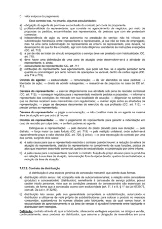 f) valor e época do pagamento
Esse contrato traz, no entanto, algumas peculiaridades:
a) obrigação do agente de promover a conclusão do contrato por conta do proponente.
b) profissionalidade do representante: que consiste no agenciamento de negócios, por meio de
propostas ou pedidos, encaminhadas aos representados, de pessoas que com ele pretendam
comerciar.
c) independência de ação ou certa autonomia na prestação do serviço: não há vínculo de
subordinação hierárquica entre representante e representado, já que não se trata de empregado;
mas há uma certa subordinação do representante às ordens do representado, pois deverá, no
desempenho do que foi lhe cometido, agir com toda diligência, atendendo às instruções avençadas
(CC. art. 712)
d) a par de não se tratar de vínculo empregatício o serviço deve ser prestado com habitualidade: CC.
art. 710;
e) deve haver uma delimitação de uma zona de atuação onde desenvolver-se-á a atividade do
representante, e, ainda,
f) exclusividade da representação: CC. art. 711
g) retribuição do representante pelo agenciamento, que pode ser fixa, se o agente perceber certa
quantia ou porcentagem por certo número de operações ou variável, dentro de certas regras (CC.
arts 714 a 719).
Direitos do agente: → exclusividade; → remuneração; → de ver atendidos os seus pedidos; →
liberdade de ação; → direito de admitir subagentes; → ressarcir-se de prejuízos no caso do CC art.
715.
Deveres do representante: → exercer diligentemente sua atividade sob pena de rescisão contratual
(CC. art. 712); → conseguir negócios para o representado mediante pedidos e propostas; → informar o
representado das condições do mercado em sua localidade de atuação; → diligenciar no sentido de
que os clientes recebam suas mercadorias com regularidade; → manter sigilo sobre as atividades da
representação; → pagar as despesas decorrentes do exercício da sua profissão (CC. art. 713); →
prestar contas ao representado.
Deveres do representado: → pagar a remuneração; → não constituir mais de um agente na mesma
área de atuação em que outro já houver
Direitos do representado: → reter o pagamento do representante para garantir a indenização em
caso de rescisão por culpa dele; → conferir poderes ao agente.
Extingue-se a representação: → pelo decurso do prazo previsto para sua duração; → pelo
distrato; → força maior ou caso fortuito (CC. art. 719) → pela resilição unilateral, onde auferir-se-á
razoavelmente prazo e valor devidos (CC. art. 720, § único); → e pela inexecução do contrato por uma
das partes, surgindo dois casos:
a) é justa causa para que o representado rescinda o contrato quando houver: a redução da esfera de
atuação do representante, desídia do representante no cumprimento de suas funções, prática de
atos que importem descrédito comercial, quebra de exclusividade, e condenação por crime infame.
b) é justa causa para o representante rescindir o contrato: fixação de preço abusivo para os produtos
em relação à sua área de atuação, remuneração fora da época devida; quebra da exclusividade, e
redução da área de atuação.
7.12.2. Contrato de distribuição
A distribuição é uma espécie genérica de concessão mercantil, que admite duas formas.
a) distribuição stricto sensu: não comporta rede de subconcessionários; a relação entre concedente
(produtor) e concessionário (distribuidor), semelhante à concessão de serviço público, possui
caráter intuito personae, visto que as condições pessoais do concessionário são essenciais ao
contrato, de forma que a concessão ocorra com exclusividade (art. 5°, I e II, § 1° da Lei 6729/79,
com alt. Da Lei n. 8132/90).
b) distribuição lato sensu: pela sua generalidade comportaria a subdistribuição, autorizando o
distribuidor a utilizar-se de rede própria de subdistribuidores para colocar o produto no mercado
consumidor, sujeitando-se às normas ditadas pelo fabricante; essa da qual vamos tratar. A
exclusividade de aprovisionamento e da área de vendas é ajustável livremente entre fabricante e
distribuidor sem restrições.
Definição: contrato através do qual o fabricante, oferecendo vantagens especiais, se obriga a vender,
continuadamente, seus produtos ao distribuidor, que assume a obrigação de revendê-los em zona
 