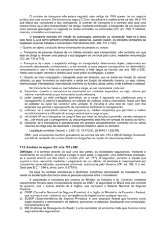 O contrato de transporte não estava regulado pelo código de 1916 apesar de um negócio
jurídico dos mais comuns. De forma muito vaga o C.Com. disciplinava a matéria entre os arts. 99 e 118
que falava dos condutores e dos comissários. O contrato de transporte é o contrato pelo qual uma
pessoa física ou jurídica (transportador) se obriga, mediante retribuição, a transportar de um local para
outro pessoas (passageiro ou viajante) ou coisas animadas ou inanimadas (CC. art. 730). É bilateral,
oneroso, comutativo e consensual.
O transporte exercido em virtude de autorização, permissão ou concessão reger-se-á tanto
pelo Novo C.Civil como também permanecerão aplicáveis, quando couber, os preceitos constantes da
legislação especial, tratados e convenções internacionais (CC. arts. 731 e 732).
I - Quanto ao objeto conduzido temos o transporte de pessoas ou coisas:
⇒ Transporte de pessoas titulares de um bilhete extraído pelo transportador; são contratos em que
este se obriga a remover uma pessoa e sua bagagem de um local para outro, mediante remuneração
(CC. art. 734 a 742).
⇒ Transporte de coisas: o expedidor entrega ao transportador determinado objeto (relacionado em
documento denominado conhecimento), a ser enviado a outra pessoa (consignatário ou destinatário),
remunerando-o com o frete (no transporte marítimo o frete segue as normas dos arts. 566 a 632).
Neste caso surgem deveres e direitos para todos pólos da obrigação, a saber:
II - Quanto ao meio empregado o transporte pode ser terrestre, que se divide em função do veículo
utilizado, ou seja, ferroviário ou rodoviário, e ainda em função da extensão coberta, ou seja, urbano,
intermunicipal, interestadual, internacional, marítimo ou fluvial e, ainda, aéreo, onde o bilhete é pessoal.
No transporte de coisas ou mercadorias a carga, ao ser manipulada, pode ser:
a) fracionária: quando a mercadoria se movimenta em unidades separadas, ou seja, volume por
volume, manualmente ou por instrumento (custo elevado);
b) pallet (paleta) ou rede pré-ligada (pré-sling): se a carga é agrupada em plataformas para o
carregamento. O pallet é a plataforma, um estrado de madeira, onde a mercadoria, fixada com fitas
de poliéster ou nylon faz constituir uma unidade. O pré-sling é uma rede de nylon com fios
especiais que permite o agrupamento da mercadoria, facilitando o carregamento;
c) unificada: se a mercadoria estiver em pequenos ou médios recipientes que permitam o melhor
acondicionamento e utilização do espaço vertical que a carga ocupa;
d) roll on/roll off: se o transporte da carga é feito por meio de veículos (caminhão, carreta, reboque e
etc...) de modo que o carregamento ou descarregamento seja feito em rampas de acesso ao navio.
e) container: se a mercadoria é acondicionada em grandes compartimentos, contendo um ou vários
volumes de carga seja ele destinado a transporte marítimo, aéreo ou terrestre.
Legislação correlata: Decreto n. 2.681/12, 19.473/30, 20.454/31 1.832196.
OBS.: para o transporte marítimo prevalecem as normas dos arts. 575 a 589 do Código Comercial,
que fala do conteúdo dos conhecimentos e obrigações do capitão do navio transportador.
7.15. Contrato de seguro: CC. arts. 757 a 802
Definição: é o contrato através do qual uma das partes, as sociedades seguradoras, mediante o
recebimento de um prêmio, se obriga a pagar à outra parte, o segurado, uma determinada prestação,
se e quando ocorrer um fato futuro e incerto (CC. art. 757). O segurador, portanto, é aquele que
suporta o risco, assumido mediante o pagamento de um prêmio; tal atividade é desempenhada por
companhias especializadas, sociedades anônimas, autorizadas pelo Governo (CF. art. 192, II c/ red.
Dada pela E.C. 13/96 e, ainda, Lei n. 8.177/91).
Na base do contrato encontra-se o fenômeno econômico denominado de mutualismo, que
reside na socialização dos riscos entre as pessoas expostas entre o mutualismo.
A autorização é concedida por portaria do Ministro da Indústria e do Comércio, mediante
requerimento firmado pelos incorporadores dirigido ao CNSP. A seguridade no Brasil está sob controle
do governo, que o exerce através de 4 órgãos, que compõem o Sistema Nacional de Seguros
Privados:
a) CNSP (Conselho Nacional de Seguros Privados): é o órgão do Ministério da Fazenda - Federal,
que normatiza todo o sistema, com competência de ingerência em qualquer assunto.
b) SUSEP (Superintendência de Seguros Privados): é uma autarquia federal que funciona como
órgão executivo e administrativo do sistema, aprovando os estatutos, fiscalizando sua composição,
funcionamento e etc
c) IRB (Institutos de Resseguros do Brasil): é uma sociedade de economia mista que funciona como
seguradora das seguradoras.
 