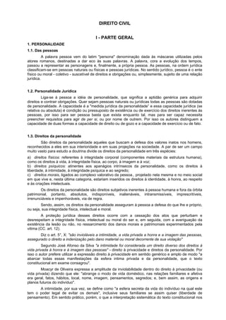 DIREITO CIVIL
I - PARTE GERAL
1. PERSONALIDADE
1.1. Das pessoas
A palavra pessoa vem do latim "persona" denominação dada às máscaras utilizadas pelos
atores romanos, destinadas a dar eco às suas palavras. A palavra, cora a evolução dos tempos,
passou a representar as personagens e, finalmente, a própria pessoa. As pessoas, na ordem jurídica
classificam-se em pessoas naturais ou físicas e pessoas jurídicas. No sentido jurídico, pessoa é o ente
físico ou moral - coletivo - suscetível de direitos e obrigações ou, simplesmente, sujeito de uma relação
jurídica.
1.2. Personalidade Jurídica
Liga-se à pessoa a idéia de personalidade, que significa a aptidão genérica para adquirir
direitos e contrair obrigações. Quer sejam pessoas naturais ou jurídicas todas as pessoas são dotadas
de personalidade. A capacidade é a "medida jurídica da personalidade” e essa capacidade jurídica (se
relativa ou absoluta) é condição ou pressuposto de existência ou de exercício dos direitos inerentes às
pessoas, por isso para ser pessoa basta que exista enquanto tal, mas para ser capaz necessita
preencher requisitos para agir de per si, ou por nome de outrem. Por isso os autores distinguem a
capacidade de duas formas a capacidade de direito ou de gozo e a capacidade de exercício ou de fato.
1.3. Direitos da personalidade
São direitos da personalidade aqueles que buscam a defesa dos valores inatos nos homens,
reconhecidos a eles em sua interioridade e em suas projeções na sociedade. A par de ser um campo
muito vasto para estudo a doutrina divide os direitos da personalidade em três espécies:
a) direitos físicos: referentes à integridade corporal (componentes materiais da estrutura humana),
como os direitos à vida, à integridade física, ao corpo, à imagem e à voz;
b) direitos psíquicos: atinentes aos apanágios intrínsecos da personalidade, como os direitos à
liberdade, à intimidade, à integridade psíquica e ao segredo;
c) direitos morais, ligados ao complexo valorativo da pessoa., projetado nela mesma e no meio social
em que vive e, nesta última categoria, estariam inseridos os direitos à identidade, à honra, ao respeito
e às criações intelectuais.
Os direitos da personalidade são direitos subjetivos inerentes à pessoa humana e fora da órbita
patrimonial, portanto, absolutos, indisponíveis, inalienáveis, intransmissíveis, imprescritíveis,
irrenunciáveis e impenhoráveis, via de regra.
Sendo, assim, os direitos da personalidade asseguram à pessoa a defesa do que lhe e próprio,
ou seja, sua integridade física, intelectual e moral.
A proteção jurídica desses direitos ocorre com a cessação dos atos que perturbam e
desrespeitam a integridade física, intelectual ou moral do ser e, em seguida, com a averiguação da
existência da lesão ou não, no ressarcimento dos danos morais e patrimoniais experimentados pela
vitima (CC. art. 12).
Diz o art. 5°, X: "são invioláveis a intimidade, a vida privada a honra e a imagem das pessoas,
assegurado o direito a indenização pelo dano material ou moral decorrente de sua violação"
Segundo José Afonso da Silva "a intimidade foi considerada um direito diverso dos direitos à
vida privada à honra e à imagem das pessoas'' - direito à privacidade e direitos da personalidade. Por
isso o autor prefere utilizar a expressão direito à privacidade em sentido genérico e amplo de modo "a
abarcar todas essas manifestações da esfera intima privada e da personalidade, que o texto
constitucional em exame consagrou".
Moacyr de Oliveira expressa a amplitude da inviolabilidade dentro do direito à privacidade (ou
vida privada) dizendo que ele: "abrange o modo de vida doméstico, nas relações familiares e afetiva
era geral, fatos, hábitos, local, nome, imagem, pensamentos, segredos; e, bem assim, as origens e
planos futuros do indivíduo".
A intimidade, por sua vez, se define como "a esfera secreta da vida do indivíduo na qual este
tem o poder legal de evitar os demais", inclusive seus familiares se assim quiser (liberdade de
pensamento). Em sentido prático, porém, o que a interpretação sistemática do texto constitucional nos
 