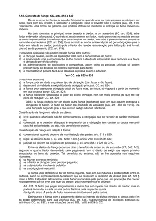 7.18. Contrato de fiança: CC. arts. 818 a 839
Dá-se o nome de fiança ou caução fidejussória, quando uma ou mais pessoas se obrigam por
outra, para com seu credor, a satisfazer a obrigação, caso o devedor não a cumpra (CC. art. 818).
Representa uma forma de garantia que poderá efetivar-se mediante a entrega de bens móveis ou
imóveis.
Há dois contratos: o principal, entre devedor e credor, e um acessório (CC. art. 824), entre
fiador e devedor (afiançado). O contrato é, relativamente ao fiador, intuito personae, na medida em que
se torna imprescindível à confiança que deve inspirar no credor, mas não é personalíssima porque se
transmite aos herdeiros (CC. art. 836). Esse contrato é, ainda, unilateral pois só gera obrigações para o
fiador em relação ao credor; gratuito pois o fiador não recebe remuneração para tal função, e é formal,
pois só se dá por escrito (CC. art. 819).
(Requisitos pessoais) Não podem prestar fiança entre outros:
a) o cônjuge casado, exceto na separação total, sem a concordância do outro;
b) o emancipado, pois a emancipação só lhe confere o direito de administrar seus negócios e a fiança
é obrigação por dívida alheia;
c) os administradores de sociedades e companhias, assim como as pessoas jurídicas só podem
prestar fiança se dotados de poderes expressos para tanto;
d) o mandatário só poderá fazê-lo se cláusula expressa assim o autorizar.
Ver CC. arts 825 e 826
(Requisitos objetivos)
a) a fiança pode ser dada a qualquer tipo de obrigação (dar, fazer e não fazer);
b) dependerá da validade e exigibilidade da obrigação principal: CC. art. 824;
c) a fiança pode assegurar obrigação atual ou futura mas, se futura, só vigorará a partir do momento
em que a causa surgir: CC. art. 821;
d) a fiança não pode ultrapassar o valor do débito principal, nem ser mais onerosa do que ele sob
pena de redução: CC. art. 823;
OBS.: A fiança poderia ter por objeto outra fiança (subfiança) caso em que alguém afiançava a
obrigação do fiador. O fiador do fiador era chamado de abonador (CC. art. 1482 de 1916). Era
uma fiança de segundo grau a que o novo código não faz referência.
Classificação da fiança em relação ao objeto:
a) civil: quando o afiançado não for comerciante ou a obrigação não se revestir de caráter mercantil,
ou
b) comercial: se o devedor afiançado é empresário ou a obrigação tem caráter ou causa mercantil
(aqui há solidariedade, ou seja, não beneficio de ordem).
Classificação da Fiança em relação á forma:
a) convencional: quando decorrer de manifestação das partes: arts. 818 a 839;
b) legal: se decorre da lei p. ex. arts. 1280; 1305, § único; 260, II e 495 do CC;
c) judicial: se provém da exigência do processo, p. ex. arts 588, I e 925 do CPC.
Entre os efeitos da fiança podemos citar o beneficio de ordem ou de excussão (RT, 546: 142),
segundo o qual o fiador demandado pelo pagamento tem o direito de exigir que sejam primeiro
executados os bens do devedor. Tal beneficio, no entanto, não se lhe aproveita nas seguintes
hipóteses:
a) se houver expressa renúncia;
b) se o fiador se obrigou como principal pagador;
c) se o devedor for insolvente ou falido.
d) se a obrigação é mercantil.
A fiança pode também se dar de forma conjunta, caso em que induzirá a solidariedade entre os
fiadores, salvo se expressamente declararem que se reservam o beneficio da divisão (CC art. 829 §
único e 830). Estipulado tal beneficio, cada fiador responderá pela parte que, em proporção, lhe couber
no pagamento que se tiver que fazer ao credor, pela inadimplência do devedor.
Art. 831. O fiador que pagar integralmente a dívida fica sub-rogado nos direitos do credor; mas só
poderá demandar a cada um dos outros fiadores pela respectiva quota.
Parágrafo único. A parte do fiador insolvente distribuir-se-á pelos outros.
Extingue-se a fiança com o pagamento direto ou indireto da dívida principal e, ainda, pelo Fim
do prazo determinado para sua vigência (CC. art. 835), superveniência de exceções pessoais ou
extintivas (CC. art. 837), e nas situações do art. 838, I a III, e 839 do CC.
 