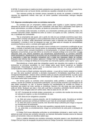 9.307/96. O compromisso é matéria de direito substantivo por preceder ao juízo arbitral - primeiro firma-
se o compromisso e daí, se houver dúvida, submete-se a questão a decisão de um árbitro.
Tem natureza jurídica de contrato porque necessita do acordo de vontades e também tem
natureza de pagamento indireto visto que, ao dirimir questões controvertidas, extingue relações
obrigacionais.
7.21. Algumas considerações sobre os contratos mercantis
Os contratos que um empresário celebra podem estar sujeitos a quatro regimes jurídicos
diferentes de acordo com quem seja o outro contratante. Sob essa ótica o empresário está sujeito ao
direito administrativo, ao direito do trabalho, ao direito do consumidor e à matéria cível.
Os contratos serão mercantis, no entanto, se o empresário contratar com outro empresário. Os
contratos mercantis podem classificar-se entre os cíveis e os sujeitos ao CDC, conforme, mais uma
vez, a qualidade dos contratantes.
"Se os empresários são iguais, sob o ponto de vista de sua condição econômica (quer dizer,
ambos podem contratar advogados e outros profissionais antes de assinarem o instrumento contratual,
de forma que, ao fazê-lo, estão plenamente informados sobre a extensão dos direitos e obrigações
contratados), o contrato é cível; se desiguais (ou seja, um deles está em situação de vulnerabilidade
econômica frente ao outro), o contrato será regido pelo CDC”
Fábio UIhoa explica ainda que "quando o banco contrata com a construtora a edificação de sua
sede, o contrato é mercantil cível, porque ambos os empresários negociam em pé de igualdade. Mas,
quando o mesmo banco concede empréstimo a microempresário, o contrato mercantil está sujeito à
legislação consumeirista, já que este último se encontra em situação análoga à de consumidor. O mais
adequado seria uma reforma legislativa que disciplinasse especificamente os contratos mercantis
(entre empresários), classificando-os de acordo com as condições dos contratantes (iguais e desiguais)
e reservando a cada tipo disciplina compatível com a tutela dos interesses objeto de contrato.
Enquanto esta reforma não se realiza, aplica-se o Código Civil (ou legislação especial) aos contratos
mercantis cíveis e o Código de Defesa do Consumidor aos mercantis sujeitos a este regime." (g.n.)
Recordando-se a teoria geral das obrigações quanto aos requisitos dos sujeitos e do objeto
lembramos os princípios esculpidos no novo código pelos quais devem pautar-se as relações
obrigacionais: interpretação de acordo com os costumes locais (CC art. 113), boa-fé e probidade;
consensualismo e relatividade, dentre outros.
Não há mais no Brasil contratos mercantis solenes - o que até se mostra razoável na medida
em que não seria saudável submeter a atividade empresarial a formalidades específicas ante sua
inimaginável flexibilidade - todavia certos contratos serão por escrito necessariamente: os reais (como
mútuo e depósito) e aqueles solenes por determinação do Código Civil (por exemplo: CC. art. 807).
Fora esses serão todos consensuais.
Em termos gerais os contratos entre empresários estão perfeitos e acabados quando se
verifica o acordo de vontades do proponente (policitante), que se dá pela proposta cuja aceitação se dá
pelo oblato (aceitante), ou não. A doutrina classifica as manifestações de vontade em tácitas ou
expressas que podem ser orais, escritas ou simbólicas. Quando a lei não exige que seja expressa,
pode ser tácita. Qualquer que seja o meio pelo qual faça a proposta o policitante deverá atender ao
código civil e ficará obrigado salvo em certos casos. São os casos do CC. art. 427:
Art. 427. A proposta de contrato obriga o proponente, se o contrário não resultar dos termos dela,
da natureza do negócio, ou das circunstâncias do caso.
Art. 428. Deixa de ser obrigatória a proposta:
I - se, feita sem prazo a pessoa presente, não foi imediatamente aceita. Considera-se também
presente a pessoa que contrata por telefone ou por meio de comunicação semelhante;
II - se, feita sem prazo a pessoa ausente, tiver decorrido tempo suficiente para chegar a resposta
ao conhecimento do proponente;
III - se, feita a pessoa ausente, não tiver sido expedida a resposta dentro do prazo dado;
IV - se, antes dela, ou simultaneamente, chegar ao conhecimento da outra parte a retratação do
proponente.
O Código Civil trouxe alterações profundas na principiologia contratual e, assim sendo, como
aplicam-se suas normas aos contratos mercantis, as mesmas discussões travadas acerca da cláusula
pacta sunt servanda e rebus sic standibus cabem aqui.
Como a matéria referente aos contratos nominados mercantis passou a ser disciplinado pelo
Código Civil por força da revogação da parte primeira do Código Comercial, mencionaremos apenas as
 