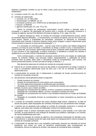 espécies e legislação correlata no que se refere a eles, posto que já foram descritos. Lá encontram
disciplinados:
a) a compra e venda: CC. arts. 481 a 532;
b) contratos de colaboração:
⇒ comissão: CC. art. 693 a 609;
⇒ representação: Lei 4865/65. art. 27;
⇒ concessão comercial: Lei n. 6729/79 com as alterações da Lei 8132/90;
⇒ franquia: Lei 8955/94;
⇒ agência e distribuição: CC. arts. 710 a 721.
Dentre os contratos de colaboração mencionados convém aclarar a distinção entre a
concessão e a agência. Na delimitação da fronteira entre o contrato de concessão comercial e o
contrato de agência, escreve Pinto Monteiro (Contrato de Agência, 2a
ed., págs. 43 e 44):
"A agência distingue-se, ainda, do contrato de concessão, fundamentalmente porque, apesar
de manterem algumas afinidades..., o concessionário, ao contrário do agente, atua em seu nome e por
conta própria, adquire a propriedade da mercadoria, comprando ao fabricante ou fornecedor
mercadorias para revender a terceiros (estando muitas vezes obrigado a adquirir determinada quota
mínima de bens) e assume os riscos da comercialização" (...).
E a concessão um contrato-quadro..., que faz surgir entre as partes uma relação obrigacional
complexa, por força do qual uma delas, o concedente, se obriga a vender à outra, o concessionário, e
esta a comprar-lhe, para revenda, determinada quota de bens, aceitando certas obrigações (mormente
no que concerne à sua organização, à política comercial e à assistência a prestar aos clientes) e
sujeitando-se a um certo controlo e fiscalização do concedente.
Como contrato-quadro, o contrato de concessão comercial funda uma relação de colaboração
estável, de conteúdo múltiplo, cuja execução implica, designadamente, a celebração de futuros
contratos entre as partes, pelos quais o concedente vende ao concessionário, para revenda, nos
termos previamente fixados, os bens que este se obrigou a distribuir (...)"
São elementos essenciais do contrato de contrato de concessão comercial:
a) trata-se de um contrato através do qual uma das partes (o concessionário) se obriga a comprar à
outra (o concedente) determinada quota de bens com o fim de os revender ao público em
determinada zona.
b) a exclusividade da revenda não é indispensável à realização da função econômico-social do
contrato de concessão comercial.
c) são elementos individualizadores deste os seguintes:
• Caráter duradouro do contrato;
• Atuação do concessionário em nome próprio e por conta própria;
• Ter como objeto bens produzidos ou distribuídos pelo concedente;
• Obrigação do concessionário de promover a revenda dos produtos que constituem o objeto do
contrato, na zona a que o mesmo se refere;
• Obrigação do concessionário de celebrar, no futuro, sucessivos contratos de compra;
• Obrigação de o concedente celebrar, no futuro, sucessivos contratos de venda;
• Obrigação do concessionário de orientar a sua atividade empresarial em função da finalidade
do contrato;
• Obrigação do concedente fornecer ao concessionário os meios necessários ao exercício da
sua atividade.
d) o contrato de concessão comercial não possui disciplina legal própria, regendo-se, na falta de
acordo das partes, pelas disposições dos contratos nominados com que apresente maior analogia.
e) o contrato que se apresenta mais análogo ao contrato de concessão comercial é o contrato de
agência, pois ambos são contratos de distribuição, embora com feições próprias.
f) de qualquer modo, é sempre necessário apurar relativamente a cada questão, e em cada caso
concreto, se pode afirmar-se uma analogia de situações que justifique a aplicação a um contrato,
de normas estabelecidas para outro.
g) a matéria de cessação do contrato de agência e da conseqüente indenização de clientela a que,
eventualmente, a cessação possa dar lugar pode aplicar-se analogicamente à mesma situação no
contrato de concessão comercial.
h) a indenização de clientela não é uma verdadeira indenização, devendo ser calculada em termos
eqüitativos, que tomem em conta os benefícios proporcionados pelo concessionário ao
concedente, comuns na vigência do contrato, mas apenas do concedente após a cessação.
 