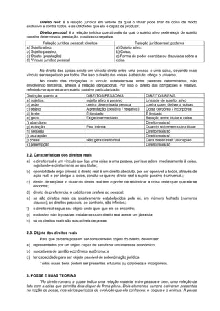 Direito real: é a relação jurídica em virtude da qual o titular pode tirar da coisa de modo
exclusivo e contra todos, e as utilidades que ela é capaz de produzir.
Direito pessoal: é a relação jurídica que através da qual o sujeito ativo pode exigir do sujeito
passivo determinada prestação, positiva ou negativa.
Relação jurídica pessoal: direitos Relação jurídica real: poderes
a) Sujeito ativo;
b) Sujeito passivo;
c) Objeto (prestação)
d) Vínculo jurídico pessoal
a) Sujeito ativo;
b) Coisa;
c) Forma de poder exercida ou disputada sobre a
coisa
No direito das coisas existe um vínculo direto entre uma pessoa e uma coisa, devendo esse
vínculo ser respeitado por todos. Por isso o direito das coisas é absoluto, obriga o universo.
No direito das obrigações o vínculo estabelece-se entre pessoas determinadas, não
envolvendo terceiros, alheios à relação obrigacional. Por isso o direito das obrigações é relativo,
referindo-se apenas a um sujeito passivo particularizado.
Distinção quanto à: DIREITOS PESSOAIS DIREITOS REAIS
a) sujeitos: sujeito ativo e passivo Unidade de sujeito: ativo
b) ação contra determinada pessoa contra quem detiver a coisas
c) objeto A prestação (positiva / negativa) Coisa corpórea / incorpórea
d) limite É ilimitado É limitado
e) gozo Exige intermediário Relação entre titular e coisa
f) abandono Direito reais só
g) extinção Pela inércia Quando sobrevem outro titular
h) seqüela Direito reais só
i) usucapião Direito reais só
j) posse Não gera direito real Gera direito real: usucapião
k) preempção Direito reais só
2.2. Características dos direitos reais
a) o direito real é um vínculo que liga uma coisa a uma pessoa, por isso adere imediatamente à coisa,
sujeitando-a diretamente ao seu titular;
b) oponibilidade erga omnes: o direito real é um direito absoluto, por ser oponível a todos, através de
ação real, e por obrigar a todos, conclui-se que no direito real o sujeito passivo é universal.;
c) direito de seqüela: o titular do direito real tem o poder de reivindicar a coisa onde quer que ela se
encontre;
d) direito de preferência: o crédito real prefere ao pessoal;
e) só são direitos reais os taxativamente estabelecidos pela lei, em número fechado (números
clausus); os direitos pessoais, ao contrário, são infinitos;.
f) o direito real segue seu objeto onde quer que ele se encontre;
g) exclusivo: não é possível instalar-se outro direito real aonde um já exista;
h) só os direitos reais são suscetíveis de posse.
2.3. Objeto dos direitos reais
Para que os bens possam ser considerados objeto do direito, devem ser:
a) representados por um objeto capaz de satisfazer um interesse econômico;
b) suscetíveis de gestão econômica autônoma; e
c) ter capacidade para ser objeto passível de subordinação jurídica
Todos esses bens podem ser presentes e futuros ou corpóreos e incorpóreos.
3. POSSE E SUAS TEORIAS
"No direito romano a posse indica uma relação material entre pessoa e bem, uma relação de
fato com a coisa que permitia dela dispor de firma plena. Dois elementos sempre estiveram presentes
na noção de posse, nos vários períodos de evolução que ela conheceu: o corpus e o animus. A posse
 