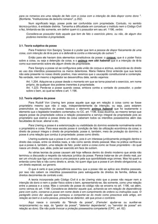 para os romanos era uma relação de fato com a coisa com a intenção de dela dispor como dono ".
(Bonfante, "Instituiciones de derecho romano", p.352)
Num significado leigo, posse pode ser confundida com propriedade. Contudo, no sentido
técnico-jurídico, é entidade distinta. Tamanha a dificuldade em conceituar o instituto nem o Código Civil
o fez, limitando-se tão somente, em definir quem é o possuidor em seu art. 1196, verbis:
Considera-se possuidor todo aquele que tem de fato o exercício pleno, ou não, de algum dos
poderes inerentes à propriedade.
3.1. Teoria subjetiva da posse
Para Frederico Von Savigny "posse é o poder que tem a pessoa de dispor fisicamente de uma
coisa, com intenção de tê-la para si e defendê-la contra a intervenção de outrem ".
Então para ele haviam dois elementos constitutivos da posse: o corpus: que é o poder físico
sobre a coisa, ou seja a detenção da coisa, e o animus rem sibi habendi que é a intenção de tê-la
como sua exercendo sobre ela algum direito de propriedade.
Para Savigny a posse só se configurava pela união de corpus e animus, excluindo-se do direito
ao uso dos interditos possessórios os meros detentores. Maria Helena Diniz entende que sua teoria
não esta presente no nosso direito positivo, mas veremos que o usucapião constitucional a contempla.
Na verdade, nem mesmo o legislador se desvencilhou dela, senão vejamos:
Art. 1.204. Adquire-se a posse desde o momento em que se torna possível o exercício, em nome
próprio, de qualquer dos poderes inerentes à propriedade.
Art. 1.223. Perde-se a posse quando cessa, embora contra a vontade do possuidor, o poder
sobre o bem, ao qual se refere o art. 1.196.
3.2. Teoria objetiva da posse
Para Rudolf Von Lhering tem posse aquele que age em relação à coisa como se fosse
proprietário mesmo que não o seja, independentemente da intenção, ou seja, para estarem
preenchidos os requisitos da posse bastava o elemento animus habendi que foi exatamente o
elemento que o legislador brasileiro contemplou no CC. art. 1196. Essa doutrina, ao mesmo tempo que
separa posse da propriedade coloca a relação possessória a serviço integral da propriedade pois ao
proprietário que exerce a posse direta da coisa caberiam todos os interditos possessórios além das
faculdades de locar, alienar e etc.
Para Lhering a posse é a exteriorização ou visibilidade do domínio existente normalmente entre
o proprietário e coisa. Para essa escola posse é condição de fato da utilização econômica da coisa; o
direito de possuir integra o direito de propriedade; posse é, também, meio de proteção do domínio; e
posse é uma relação que conduz à propriedade: posse como direito.
Lhering sustenta que a posse é um direito, pois é um interesse juridicamente protegido dentre o
direito das coisas, entre os direitos reais, e não como sendo direito pessoal. Mas na prática verifica-se
que a posse é, também, uma relação de fato: poder sobre a coisa como se fosse proprietário - do qual
nasce um direito, que, aliás, pode ser exercido em face de outrem.
As várias teorias da posse causam até hoje reflexos dentro do direito moderno que ainda não
terminou a discussão a respeito da natureza jurídica da posse. Parece tratar-se de um direito real, por
ser um vínculo que liga uma coisa a uma pessoa e pela sua oponibilidade erga omnes. Mas há quem a
entenda como fato e não como direito e, ainda, há quem diga que a posse é um direito obrigacional, ou
um direito especial, sui generis.
O que é certo é que jurisprudência assentou que a posse não se aplica aos direitos pessoais,
por isso não cabem os interditos possessórios para salvaguarda de direitos de família, defesa de
direitos decorrentes de contrato e etc.
A teoria incorporada pelo Código Civil é a de Lhering visto que a posse não requer nem a
intenção de dono e nem o poder físico sobre o bem, apresentando-se, tão somente, como uma relação
entre a pessoa e a coisa. Mas o conceito de posse do código não se encerra no art. 1196, vai além,
como vemos do art. 1198: Considera-se detentor aquele que, achando-se em relação de dependência
para com outro, conserva a posse em nome deste e em cumprimento de ordens ou instruções suas. O
parágrafo único diz: aquele que começou a comportar-se do modo como prescreve este artigo, em
relação ao bem e à outra pessoa, presume-se detentor, até que prove o contrário.
Aqui nasce o conceito do "fâmulo da posse", (Famular: ajudar-se ou auxiliar-se
reciprocamente) ou seja, do "gestor da posse", "detentor dependente", ou "servidor de posse" em
relação ao dono. Ele não pode invocar a proteção possessória competente (CPC., art. 62)
 