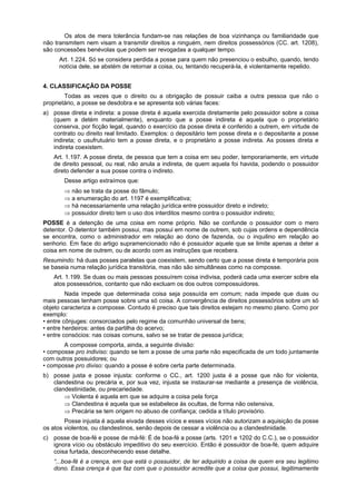 Os atos de mera tolerância fundam-se nas relações de boa vizinhança ou familiaridade que
não transmitem nem visam a transmitir direitos a ninguém, nem direitos possessórios (CC. art. 1208),
são concessões benévolas que podem ser revogadas a qualquer tempo.
Art. 1.224. Só se considera perdida a posse para quem não presenciou o esbulho, quando, tendo
notícia dele, se abstém de retornar a coisa, ou, tentando recuperá-la, é violentamente repelido.
4. CLASSIFICAÇÃO DA POSSE
Todas as vezes que o direito ou a obrigação de possuir caiba a outra pessoa que não o
proprietário, a posse se desdobra e se apresenta sob várias faces:
a) posse direta e indireta: a posse direta é aquela exercida diretamente pelo possuidor sobre a coisa
(quem a detém materialmente), enquanto que a posse indireta é aquela que o proprietário
conserva, por ficção legal, quando o exercício da posse direta é conferido a outrem, em virtude de
contrato ou direito real limitado. Exemplos: o depositário tem posse direta e o depositante a posse
indireta; o usufrutuário tem a posse direta, e o proprietário a posse indireta. As posses direta e
indireta coexistem.
Art. 1.197. A posse direta, de pessoa que tem a coisa em seu poder, temporariamente, em virtude
de direito pessoal, ou real, não anula a indireta, de quem aquela foi havida, podendo o possuidor
direto defender a sua posse contra o indireto.
Desse artigo extraímos que:
⇒ não se trata da posse do fâmulo;
⇒ a enumeração do art. 1197 é exemplificativa;
⇒ há necessariamente uma relação jurídica entre possuidor direto e indireto;
⇒ possuidor direto tem o uso dos interditos mesmo contra o possuidor indireto;
POSSE é a detenção de uma coisa em nome próprio. Não se confunde o possuidor com o mero
detentor. O detentor também possui, mas possui em nome de outrem, sob cujas ordens e dependência
se encontra, como o administrador em relação ao dono de fazenda, ou o inquilino em relação ao
senhorio. Em face do artigo supramencionado não é possuidor aquele que se limite apenas a deter a
coisa em nome de outrem, ou de acordo com as instruções que recebera.
Resumindo: há duas posses paralelas que coexistem, sendo certo que a posse direta é temporária pois
se baseia numa relação jurídica transitória, mas não são simultâneas como na composse.
Art. 1.199. Se duas ou mais pessoas possuírem coisa indivisa, poderá cada uma exercer sobre ela
atos possessórios, contanto que não excluam os dos outros compossuidores.
Nada impede que determinada coisa seja possuída em comum; nada impede que duas ou
mais pessoas tenham posse sobre uma só coisa. A convergência de direitos possessórios sobre um só
objeto caracteriza a composse. Contudo é preciso que tais direitos estejam no mesmo plano. Como por
exemplo:
• entre cônjuges: consorciados pelo regime da comunhão universal de bens;
• entre herdeiros: antes da partilha do acervo;
• entre consócios: nas coisas comuns, salvo se se tratar de pessoa jurídica;
A composse comporta, ainda, a seguinte divisão:
• composse pro indiviso: quando se tem a posse de uma parte não especificada de um todo juntamente
com outros possuidores; ou
• composse pro diviso: quando a posse é sobre certa parte determinada.
b) posse justa e posse injusta: conforme o CC., art. 1200 justa é a posse que não for violenta,
clandestina ou precária e, por sua vez, injusta se instaurar-se mediante a presença de violência,
clandestinidade, ou precariedade.
⇒ Violenta é aquela em que se adquire a coisa pela força
⇒ Clandestina é aquela que se estabelece às ocultas, de forma não ostensiva,
⇒ Precária se tem origem no abuso de confiança; cedida a título provisório.
Posse injusta é aquela eivada desses vícios e esses vícios não autorizam a aquisição da posse
os atos violentos, ou clandestinos, senão depois de cessar a violência ou a clandestinidade.
c) posse de boa-fé e posse de má-fé: É de boa-fé a posse (arts. 1201 e 1202 do C.C.), se o possuidor
ignora vício ou obstáculo impeditivo do seu exercício. Então é possuidor de boa-fé, quem adquire
coisa furtada, desconhecendo esse detalhe.
“...boa-fé é a crença, em que está o possuidor, de ter adquirido a coisa de quem era seu legitimo
dono. Essa crença é que faz com que o possuidor acredite que a coisa que possui, legitimamente
 