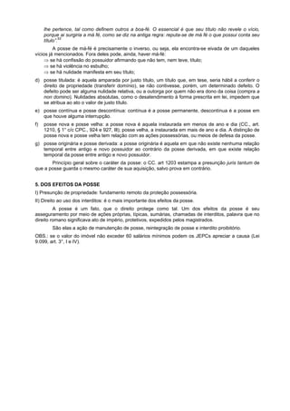 lhe pertence, tal como definem outros a boa-fé. O essencial é que seu título não revele o vício,
porque ai surgiria a má fé, como se diz na antiga regra: reputa-se de má fé o que possui conta seu
título”.53
A posse de má-fé é precisamente o inverso, ou seja, ela encontra-se eivada de um daqueles
vícios já mencionados. Fora deles pode, ainda, haver má-fé:
⇒ se há confissão do possuidor afirmando que não tem, nem teve, título;
⇒ se há violência no esbulho;
⇒ se há nulidade manifesta em seu título;
d) posse titulada: é aquela amparada por justo título, um título que, em tese, seria hábil a conferir o
direito de propriedade (transferir domínio), se não contivesse, porém, um determinado defeito. O
defeito pode ser alguma nulidade relativa, ou a outorga por quem não era dono da coisa (compra a
non domino). Nulidades absolutas, como o desatendimento à forma prescrita em lei, impedem que
se atribua ao ato o valor de justo título.
e) posse contínua e posse descontínua: contínua é a posse permanente, descontínua é a posse em
que houve alguma interrupção.
f) posse nova e posse velha: a posse nova é aquela instaurada em menos de ano e dia (CC., art.
1210, § 1° c/c CPC., 924 e 927, Ill); posse velha, a instaurada em mais de ano e dia. A distinção de
posse nova e posse velha tem relação com as ações possessórias, ou meios de defesa da posse.
g) posse originária e posse derivada: a posse originária é aquela em que não existe nenhuma relação
temporal entre antigo e novo possuidor ao contrário da posse derivada, em que existe relação
temporal da posse entre antigo e novo possuidor.
Princípio geral sobre o caráter da posse: o CC. art 1203 estampa a presunção juris tantum de
que a posse guarda o mesmo caráter de sua aquisição, salvo prova em contrário.
5. DOS EFEITOS DA POSSE
I) Presunção de propriedade: fundamento remoto da proteção possessória.
II) Direito ao uso dos interditos: é o mais importante dos efeitos da posse.
A posse é um fato, que o direito protege como tal. Um dos efeitos da posse é seu
asseguramento por meio de ações próprias, típicas, sumárias, chamadas de interditos, palavra que no
direito romano significava ato de império, protetivos, expedidos pelos magistrados.
São elas a ação de manutenção de posse, reintegração de posse e interdito proibitório.
OBS.: se o valor do imóvel não exceder 60 salários mínimos podem os JEPCs apreciar a causa (Lei
9.099, art. 3°, I e IV).
 