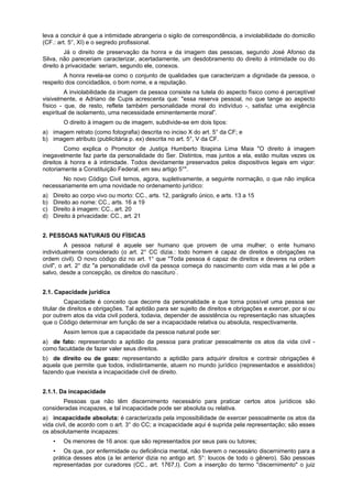 leva a concluir é que a intimidade abrangeria o sigilo de correspondência, a inviolabilidade do domicilio
(CF.: art. 5°, XI) e o segredo profissional.
Já o direito de preservação da honra e da imagem das pessoas, segundo José Afonso da
Silva, não pareceriam caracterizar, acertadamente, um desdobramento do direito à intimidade ou do
direito à privacidade: seriam, segundo ele, conexos.
A honra revela-se como o conjunto de qualidades que caracterizam a dignidade da pessoa, o
respeito dos concidadãos, o bom nome, e a reputação.
A inviolabilidade da imagem da pessoa consiste na tutela do aspecto físico como é perceptível
visivelmente, e Adriano de Cupis acrescenta que: "essa reserva pessoal, no que tange ao aspecto
físico - que, de resto, reflete também personalidade moral do indivíduo -, satisfaz uma exigência
espiritual de isolamento, uma necessidade eminentemente moral”.
O direito à imagem ou de imagem, subdivide-se em dois tipos:
a) imagem retrato (como fotografia) descrita no inciso X do art. 5° da CF; e
b) imagem atributo (publicitária p. ex) descrita no art. 5°, V da CF.
Como explica o Promotor de Justiça Humberto Ibiapina Lima Maia "O direito à imagem
inegavelmente faz parte da personalidade do Ser. Distintos, mas juntos a ela, estão muitas vezes os
direitos à honra e à intimidade. Todos devidamente preservados pelos dispositivos legais em vigor:
notoriamente a Constituição Federal, em seu artigo 5°".
No novo Código Civil temos, agora, supletivamente, a seguinte normação, o que não implica
necessariamente em uma novidade no ordenamento jurídico:
a) Direito ao corpo vivo ou morto: CC., arts. 12, parágrafo único, e arts. 13 a 15
b) Direito ao nome: CC., arts. 16 a 19
c) Direito à imagem: CC., art. 20
d) Direito à privacidade: CC., art. 21
2. PESSOAS NATURAIS OU FÍSICAS
A pessoa natural é aquele ser humano que provem de uma mulher; o ente humano
individualmente considerado (o art. 2° CC dizia.: todo homem é capaz de direitos e obrigações na
ordem civil). O novo código diz no art. 1° que "Toda pessoa é capaz de direitos e deveres na ordem
civil", o art. 2° diz "a personalidade civil da pessoa começa do nascimento com vida mas a lei põe a
salvo, desde a concepção, os direitos do nascituro"
.
2.1. Capacidade jurídica
Capacidade é conceito que decorre da personalidade e que torna possível uma pessoa ser
titular de direitos e obrigações. Tal aptidão para ser sujeito de direitos e obrigações e exercer, por si ou
por outrem atos da vida civil poderá, todavia, depender de assistência ou representação nas situações
que o Código determinar em função de ser a incapacidade relativa ou absoluta, respectivamente.
Assim temos que a capacidade da pessoa natural pode ser:
a) de fato: representando a aptidão da pessoa para praticar pessoalmente os atos da vida civil -
como faculdade de fazer valer seus direitos.
b) de direito ou de gozo: representando a aptidão para adquirir direitos e contrair obrigações é
aquela que permite que todos, indistintamente, atuem no mundo jurídico (representados e assistidos)
fazendo que inexista a incapacidade civil de direito.
2.1.1. Da incapacidade
Pessoas que não têm discernimento necessário para praticar certos atos jurídicos são
consideradas incapazes, e tal incapacidade pode ser absoluta ou relativa.
a) incapacidade absoluta: é caracterizada pela impossibilidade de exercer pessoalmente os atos da
vida civil, de acordo com o art. 3° do CC; a incapacidade aqui é suprida pela representação; são esses
os absolutamente incapazes:
• Os menores de 16 anos: que são representados por seus pais ou tutores;
• Os que, por enfermidade ou deficiência mental, não tiverem o necessário discernimento para a
prática desses atos (a lei anterior dizia no antigo art. 5°: loucos de todo o gênero). São pessoas
representadas por curadores (CC., art. 1767,I). Com a inserção do termo "discernimento" o juiz
 