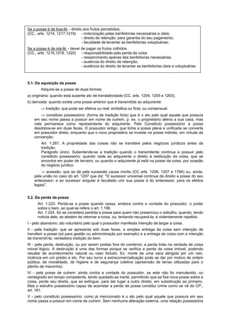Se a posse é de boa-fé: - direito aos frutos percebidos;
(CC., arts. 1214, 1217,1219) - indenização pelas benfeitorias necessárias e úteis;
- direito de retenção: para garantia do seu pagamento;
- faculdade de levantar as benfeitorias voluptuárias;
Se a posse é de má-fé: - dever de pagar os frutos colhidos
(CC., arts. 1216,1218, 1220) - responsabilidade pela perda da coisa
- ressarcimento apenas das benfeitorias necessárias;
- ausência do direito de retenção;
- ausência do direito de levantar as benfeitorias úteis e voluptuárias
5.1. Da aquisição da posse
Adquire-se a posse de duas formas:
a) originária: quando está ausente ato de translatividade (CC. arts. 1204; 1205 e 1263);
b) derivada: quando existe uma posse anterior que é transmitida ao adquirente:
⇒ tradição: que pode ser efetiva ou real; simbólica ou ficta; ou consensual.
⇒ constituto possessório: (forma de tradição ficta) que é o ato pelo qual aquele que possuía
em seu nome passa a possuir em nome de outrem, p. ex. o proprietário aliena a sua casa, mas
nela permanece como representante do adquirente. Pelo Constituto possessório a posse
desdobra-se em duas faces. O possuidor antigo, que tinha a posse plena e unificada se converte
em possuidor direto, enquanto que o novo proprietário se investe na posse indireta, em virtude da
convenção.
Art. 1.267. A propriedade das coisas não se transfere pelos negócios jurídicos antes da
tradição.
Parágrafo único. Subentende-se a tradição quando o transmitente continua a possuir pelo
constituto possessório; quando cede ao adquirente o direito à restituição da coisa, que se
encontra em poder de terceiro; ou quando o adquirente já está na posse da coisa, por ocasião
do negócio jurídico.
⇒ acessão: que se dá pela sucessão causa mortis (CC arts. 1206, 1207 e 1784) ou, ainda,
pela união no caso do art. 1207 que diz: "O sucessor universal continua de direito a posse do seu
antecessor; e ao sucessor singular é facultado unir sua posse à do antecessor, para os efeitos
legais".
5.2. Da perda da posse
Art. 1.223. Perde-se a posse quando cessa, embora contra a vontade do possuidor, o poder
sobre o bem, ao qual se refere o art. 1.196.
Art. 1.224. Só se considera perdida a posse para quem não presenciou o esbulho, quando, tendo
notícia dele, se abstém de retornar a coisa, ou, tentando recuperá-la, é violentamente repelido.
I - pelo abandono: ato voluntário pelo qual o possuidor manifesta intenção de largar a coisa.
II - pela tradição: que se apresenta sob duas faces, a simples entrega da coisa sem intenção de
transferir a posse (só para gestão ou administração por exemplo) e a entrega da coisa com a intenção
de transmití-la: verdadeira tradição do bem.
III - pela perda, destruição, ou por serem postas fora do comércio: a perda trata na verdade de coisa
móvel lógico. A destruição é uma das formas porque se verifica a perda da coisa imóvel, podendo
resultar de acontecimento natural ou caso fortuito. Ex. morte de uma vaca atingida por um raio,
incência em um prédio e etc. Por seu turno a extracomercialização pode se dar por motivo de ordem
pública, de moralidade, de higiene e de segurança coletiva (apreensão de terras utilizadas para o
plantio de maconha).
IV - pela posse de outrem: ainda contra a vontade do possuidor, se este não foi manutenido, ou
reintegrado em tempo competente, tendo quedado-se inerte, permitindo que se fixe nova posse sobre a
coisa, perde seu direito, que se extingue, para dar lugar a outro direito, em substituição ao primeiro.
Mas o esbulho possessório capaz de acarretar a perda da posse constitui crime como se vê do CP.,
art. 161.
V - pelo constituto possessório: como já mencionado é o ato pelo qual aquele que possuía em seu
nome passa a possuir em nome de outrem. Sem nenhuma alteração externa, uma relação possessória
 
