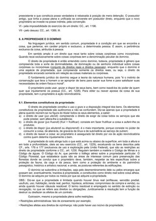 preexistente e que constituía posse verdadeira é rebaixada à posição de mera detenção. O possuidor
antigo, que tinha a posse plena e unificada se converete em possuidor direto, enquanto que o novo
proprietário se investe na posse indireta, pela convenção.
VI - pela impossibilidade do exercício de um direito: CC., art. 1196.
VII - pelo desuso: CC., art. 1389, III.
6. A PROPRIEDADE E O DOMÍNIO
Na linguagem jurídica, em sentido comum, propriedade é a condição em que se encontra a
coisa, que pertence, em caráter próprio e exclusivo, a determinada pessoa. É assim, a pertinência
exclusiva da coisa, atribuída à pessoa.
Em sentido amplo é um direito que recai tanto sobre coisas corpóreas como incorpóreas.
Quando recai exclusivamente sobre coisas corpóreas tem a denominação peculiar de domínio.
O direito de propriedade é então entendido como domínio, todavia, propriedade é gênero que
compreende toda a sorte de dominialidades, de dominação ou de senhorio individual sobre coisas
corpóreas ou incorpóreas (conjunto de direitos reais e direitos pessoais), enquanto que o domínio é
uma espécie de propriedade, que compreende somente os direitos reais, ou seja, o direito de
propriedade encarado somente em relação as coisas materiais ou corpóreas.
O fundamento jurídico do domínio segue a teoria da natureza humana, pois "é o instinto de
conservação que leva o homem a se apropriar de bens para saciar sua fome e para satisfazer suas
necessidades de ordem física e moral".
O proprietário pode usar, gozar e dispor de seus bens, bem como reavê-los do poder de quem
quer que injustamente os possua (CC., art. 1228). Para obter ou reaver aposse da coisa de sua
propriedade, tem o proprietário à ação reivindicatória.
6.1. Elementos constitutivos da propriedade:
O direito de propriedade constitui o uso o gozo e a disposição integral dos bens. Os elementos
constitutivos da propriedade são autônomos e não se confundem. Diz-se apenas que a propriedade é
plena quando reúnem-se na figura do titular todos os seus elementos, a saber:
a) o direito de usar (jus utendi): compreende o direito de exigir da coisa todos os serviços que ela
pode prestar, sem altera-lhe a substância;
b) o direito de gozar (jus fruendi) (fruir = frutificar): consiste em fazer frutificar a coisa e auferir-lhe os
produtos;
c) o direito de dispor (jus abutendi ou disponendi): é o mais importante, porque consiste no poder de
consumir a coisa, de aliená-la, de gravá-la de ônus e de submetê-la ao serviço de outrem;
d) o direito de reaver a coisa: ao proprietário é assegurado tal direito por via de ação reivindicatória
contra quem detenha injustamente o bem.
A propriedade do solo atinge tudo o que está acima ou abaixo da superfície, em toda a altura e
em toda a profundidade, úteis ao seu exercício (CC., art. 1229), excetuando os bens descritos pela
CF., arts. 176 e 177 (exclusivos de uso e exploração pela União Federal), que são as restrições ao
direito de propriedade conforme o CC., art. 1230. Regulam também a matéria o Código de Minas e o
Código de águas. O Código do Ar, que permite o tráfego aéreo sobre a propriedade particular. O
Código Florestal, que estabelece quais são as áreas de interesse comum para preservação das
florestas donde se conclui que o proprietário deve, também, respeitar as leis específicas sobre a
proteção da fauna, da caça e da pesca, bem como a proteção do ambiente e do patrimônio
paisagístico, histórico e artístico nacional, e ainda, as posturas referentes às edificações.
O domínio se subordina a limitações, seja pelo desmembramento dele ou pelos encargos que
possam ser, eventualmente, trazidos à propriedade, e constituídos como direito real sobre coisa alheia.
O domínio se adquire por todos os meios por que se adquire a propriedade.
OBS.: Diz-se que a propriedade é limitada quando houver ônus real (enfiteuse, servidão predial,
usufruto, uso, habitação, renda real, penhor, hipoteca, anticrese, compromisso de compra e venda), ou
ainda quando houver cláusula resolúvel. O termo resolúvel é empregado no sentido de extinção ou
revogação, no que se refere aos direitos ou obrigações. Juridicamente a resolução tem a função de
destruir ou desfazer os efeitos de um contrato.
Outrossim, mesmo a propriedade plena sofre restrições:
• Restrições administrativas: leis de zoneamento por exemplo;
• Restrições afetas aos direitos de vizinhança: não pode haver uso nocivo da propriedade;
 