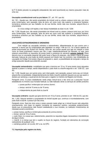 § 2o
O direito previsto no parágrafo antecedente não será reconhecido ao mesmo possuidor mais de
uma vez.
Usucapião constitucional rural ou pro labore: CF., art. 191, que diz:
Art. 191 - Aquele que, não sendo proprietário de imóvel rural ou urbano, possua como seu, por cinco
anos ininterruptos, sem oposição, área de terra, em zona rural, não superior a cinqüenta hectares,
tornando-a produtiva por seu trabalho ou de sua família, tendo nela sua moradia, adquirir-lhe-á a
propriedade.
E o novo código civil repetiu o teor dessa modalidade ao dizer no art. 1239:
Art. 1.239. Aquele que, não sendo proprietário de imóvel rural ou urbano, possua como sua, por cinco
anos ininterruptos, sem oposição, área de terra em zona rural não superior a cinqüenta hectares,
tornando-a produtiva por seu trabalho ou de sua família, tendo nela sua moradia, adquirir-lhe-á a
propriedade.
USUCAPIÃO EXTRAORDINÁRIO E ORDINÁRIO
Com relação ao usucapião ordinário e extraordinário, diferentemente do que ocorre com o
especial, a teoria que foi contemplada pelo legislador no artigo 1196 do C.C. foi a teoria objetiva da
posse preconizada por Rudolf Von Ihering. Para ele, tem posse aquele que age em relação à coisa
como se fosse proprietário mesmo que não o seja, independentemente da intenção, ou seja, para
estarem preenchidos os requisitos da posse basta a presença do elemento animus habendi. Disso
decorre que no usucapião especial não pode haver a figura do preposto, não existe a figura da posse
derivada, trata-se de uma fusão de direito pessoal com direito real. Ao contrário, nas modalidades de
usucapião do Código Civil existe a figura do preposto e, assim, a possibilidade de computar o tempo do
antigo possuidor àquele que pretende usucapir.
Usucapião extraordinário: modalidade que gera o domínio em 15 ou 10 anos tendo como requisitos
apenas a posse e o tempo, sendo dispensáveis o justo título e a boa-fé segundo o art. 1238 CC., que
diz:
Art. 1.238. Aquele que, por quinze anos, sem interrupção, nem oposição, possuir como seu um imóvel,
adquire-lhe a propriedade, independentemente de título e boa-fé; podendo requerer ao juiz que assim o
declare por sentença, a qual servirá de título para o registro no Cartório de Registro de Imóveis.
Parágrafo único. O prazo estabelecido neste artigo reduzir-se-á a dez anos se o possuidor houver
estabelecido no imóvel a sua moradia habitual, ou nele realizado obras ou serviços de caráter produtivo
⇒ posse pacífica: ininterrupta com animus domini;
⇒ tempo: será de 15 anos ou de 10 anos;
⇒ independente de justo título ou boa-fé
Usucapião ordinário: aquele que gera domínio em 10 ou 5 anos, previsto no art. 1242 do CC, que diz:
Art. 1.242. Adquire também a propriedade do imóvel aquele que, contínua e incontestadamente, com
justo título e boa-fé, o possuir por dez anos.
Parágrafo único. Será de cinco anos o prazo previsto neste artigo se o imóvel houver sido adquirido,
onerosamente, com base no registro constante do respectivo cartório, cancelada posteriormente,
desde que os possuidores nele tiverem estabelecido a sua moradia, ou realizado investimentos de
interesse social e econômico.
⇒ posse mansa, pacífica e ininterrupta acrescida do animus domini;
⇒ tempo: será de 10 ou 5 anos;
⇒ justo título: é a causa que, exteriormente, preenche os requisitos legais necessários à transferência
de algum direito;
⇒ boa-fé: é a crença que tem o sujeito na lisura do negócio, fundado em elementos de convicção
carecedores de qualquer vício.
⇒ sentença judicial: ver os arts. 941 e ss. do CPC.
7.2. Aquisição pelo registro do título.
 