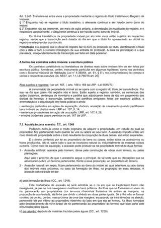 Art. 1.245. Transfere-se entre vivos a propriedade mediante o registro do título traslativo no Registro de
Imóveis.
§ 1o
Enquanto não se registrar o título traslativo, o alienante continua a ser havido como dono do
imóvel.
§ 2o
Enquanto não se promover, por meio de ação própria, a decretação de invalidade do registro, e o
respectivo cancelamento, o adquirente continua a ser havido como dono do imóvel.
Os títulos translativos da propriedade imóvel por ato inter vivos estão sujeitos ao respectivo
registro, sendo que a transcrição será datada do dia em que o título for apresentado ao oficial do
registro e este prenotar o protocolo.
Prenotação é o assento que o oficial do registro faz no livro de protocolo de título, identificando o titulo
com a data e com o número cronológico de sua entrada no protocolo. A data da prenotação é a que
prevalece, independentemente da transcrição ser feita em data posterior.
A forma dos contratos sobre imóveis: a escritura pública
Os contratos constitutivos ou translativos de direitos reais sobre imóveis têm de ser feitos por
escritura pública. Admite-se, porém, instrumento particular em algumas hipóteses, como nos contratos
com o Sistema Nacional de Habitação (Lei n° 4.380/64, art. 61, § 5°), nos compromissos de compra e
venda e respectivas cessões (DL 58/37, art. 11; L6.766/79 art. 26)
Atos sujeitos a registros: (ver art. 167, I, arts. 168 e 169 da LRP - Lei 6015/73)
A transmissão da propriedade imóvel só se opera com o registro do título de transferência. Por
isso se diz que quem não registra não é dono. Estão sujeito a registro, também, as sentenças das
ações divisórias, sentenças de inventário e partilha que adjudicarem bens de raiz em pagamento das
dívidas da herança, a transcrição, também, das partilhas amigáveis feitas por escritura pública, a
arrematação e a adjudicação em hasta pública e ainda:
• sentenças proferidas em ações de separação, divórcio, anulação de casamento quando partilharem
bens imóveis ou direitos reais: LRP art. 167, II, 14;
• sentenças procedentes em ação de usucapião: LRP, art. 167, I, 28;
• e todos os demais casos previstos no art. 167 da LRP.
7.3. Aquisição pela acessão: CC., art. 1248
Podemos defini-Ia como o modo originário de adquirir a propriedade, em virtude do qual ao
proprietário fica pertencendo tudo quanto se une ou adere ao seu bem. A acessão importa então um
novo direito de propriedade sobre o todo resultante da conjunção de duas coisas, até então separadas.
É o direito conferido por lei ao proprietário de bens ou coisas, sobre todos os acréscimos ou
frutos produzidos, isto é, sobre tudo o que se incorpora natural ou industrialmente às mesmas coisas
ou bens. Como meio de aquisição, a acessão pode produzir-se na propriedade imóvel de duas formas:
1 - Acessão artificial: operada pelo homem, dá-se pela construção de obras num terreno, ou pelas
plantações.
Aqui vale o princípio de que o acessório segue o principal, de tal sorte que as plantações que se
assentarem sobre um terreno pertencerão, frente a essa presunção, ao proprietário do terreno.
2 - Acessão natural: em regra, ficam pertencendo ao dono do imóvel ao qual aderiram, ou aos donos
dos imóveis mais próximos, no caso da formação de ilhas, na proporção de suas testadas. A
acessão natural pode se dar:
a) pela formação de ilhas: (CC., art. 1249).
Esta modalidade de acessão só será admitida se o rio em que se localizarem forem não
navegáveis, já que os rios navegáveis constituem bens públicos. As ilhas que se formarem no meio do
rio, pertencerão aos proprietários dos terrenos ribeirinhos fronteiros de ambas as margens, na
proporção de sua testada, até linha que dividir o alvéolo em duas partes iguais. Se a ilha não se formar
no meio de um rio, porém, mais próxima de uma das margens, escapando da linha divisória do alvéolo,
pertencerá ela por inteiro ao proprietário ribeirinho do lado em que ela se formou. As ilhas formadas
pelo desdobramento de novo braço de rio pertencerão ao proprietário do terreno que teve parte dele
circundada pelas águas.
b) por aluvião: depósito de matérias trazidas pelas águas (CC., art. 1250).
 