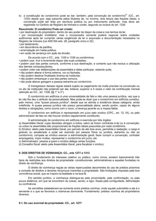 b) a constituição do condomínio pode se dar, também, pela convenção de condomínio61
(CC., art.
1333) desde que: seja subscrita pelos titulares de, no mínimo, dois terços das frações ideais; a
convenção pode ser feita por escritura pública ou por instrumento particular, mas deve ser
registrada no Cartório de Registro de Imóveis e conter, segundo os incisos do art. 1334.
Resumindo: O condômino Pode ser criado:
• por destinação do proprietário: dentro do seu poder de dispor da coisa e nos termos da lei,
• por incorporação imobiliária: mas o incorporador somente poderá negociar sobre unidades
autônomas após ter cumprido várias exigências da lei e arquivado a documentação necessária no
Registro de Imóveis (Lei 4591/64 arts. 28, parágrafo único e 32);
• por testamento;
• em decorrência de partilha;
• arrematação em hasta pública;
• em razão de sentença em ação de divisão.
De acordo com o CC., arts. 1335 e 1336 os condôminos:
• podem usar, fruir e livremente dispor das suas unidades;
• podem usar das partes comuns, conforme a sua destinação, e contanto que não exclua a utilização
dos demais compossuidores;
• podem votar nas deliberações da assembléia e delas participar, estando quite;
• não podem alterar a forma externa, cor ou fachada;
• não podem destinar finalidade diversa da instituída;
• não podem embaraçar o uso das partes comuns;
• não pode alienar garagem a pessoa estranha ao condomínio.
O transgressor dessas regras estará sujeito ao pagamento da multa prevista na convenção ou
no ato de instituição não podendo ser ela, todavia, superior a 5 vezes o valor da contribuição mensal
(atenção ao CC., art. 1336, §§ 1° e 2°).
O condomínio em edifícios é uma universalidade de fato e não uma pessoa jurídica, vez que a
lei não lhe deu o atributo da personalidade. Mas pode-se dizer que o condomínio em edifícios constitui,
pelo menos, uma "quase pessoa jurídica", desde que se admita a existência dessa categoria, ainda
indefinida. A quase pessoa jurídica não possui personalidade plena, sendo porém, capaz de alguns
direitos e obrigações, como ocorre com o navio, a herança jacente ou a massa falida.
O condomínio em edifícios é representado em juízo pelo síndico (CPC., art. 12, IX), ou pelo
administrador de fato se não houver síndico regularmente constituído.
A administração do condomínio em edifícios é exercida por três órgãos:
a) Assembléia Geral: cujas decisões obrigam a todos, salvo se forem contrárias à lei ou à convenção;
os votos na assembléia são proporcionais às frações ideais possuídas por cada condômino.
b) Síndico: eleito pela Assembléia Geral, por período de até dois anos, permitida a reeleição; o cargo é
gratuito ou assalariado e pode ser exercido por pessoa física ou jurídica, estranha ou não ao
condomínio; compete ao síndico exercer a administração geral, fazer cumprir a convenção, contratar
empregados, impor multas, representar o condomínio em juízo, etc.
c) Administrador: pessoa a quem o síndico delega certas funções;
d) Conselho fiscal: eleito pela Assembléia Geral, para fiscalizar o síndico;
9. DOS DIREITOS DE VIZINHANÇA: CC., arts 1277 a 1313
Sob o fundamento do interesse coletivo ou público, como vimos, existem basicamente três
tipos de restrições aos direitos de propriedade: constitucionais, administrativas e aquelas fundadas no
direito de vizinhança.
O direito de vizinhança regula as várias repercussões decorrentes do uso de prédios próximos
e consiste de direitos e deveres recíprocos inerentes a propriedade. São limitações impostas pela boa
convivência social, que se inspira na lealdade e na boa-fé.
Em sentido jurídico, a vizinhança distingue-se pela proximidade, pela confrontação, ou pela
pouca distância, em que se encontrem as coisas, sendo, a rigor, fixada pela contiguidade, defrontação
ou confinância.
As servidões estabelecem-se somente entre prédios vizinhos, onde aquele submetido a ela é o
serviente e o que se favorece o chama-se dominante. Fundamento: prédios vizinhos de proprietários
diversos.
9.1. Do uso anormal da propriedade: CC., art. 1277
 