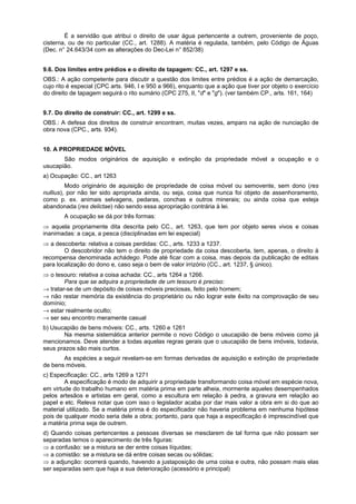 É a servidão que atribui o direito de usar água pertencente a outrem, proveniente de poço,
cisterna, ou de rio particular (CC., art. 1288). A matéria é regulada, também, pelo Código de Águas
(Dec. n° 24.643/34 com as alterações do Dec-Lei n° 852/38)
9.6. Dos limites entre prédios e o direito de tapagem: CC., art. 1297 e ss.
OBS.: A ação competente para discutir a questão dos limites entre prédios é a ação de demarcação,
cujo rito é especial (CPC arts. 946, I e 950 a 966), enquanto que a ação que tiver por objeto o exercício
do direito de tapagem seguirá o rito sumário (CPC 275, II, "d" e "g"). (ver também CP., arts. 161, 164)
9.7. Do direito de construir: CC., art. 1299 e ss.
OBS.: A defesa dos direitos de construir encontram, muitas vezes, amparo na ação de nunciação de
obra nova (CPC., arts. 934).
10. A PROPRIEDADE MÓVEL
São modos originários de aquisição e extinção da propriedade móvel a ocupação e o
usucapião.
a) Ocupação: CC., art 1263
Modo originário de aquisição de propriedade de coisa móvel ou semovente, sem dono (res
nullius), por não ter sido apropriada ainda, ou seja, coisa que nunca foi objeto de assenhoramento,
como p. ex. animais selvagens, pedaras, conchas e outros minerais; ou ainda coisa que esteja
abandonada (res delictae) não sendo essa apropriação contrária à lei.
A ocupação se dá por três formas:
⇒ aquela propriamente dita descrita pelo CC., art. 1263, que tem por objeto seres vivos e coisas
inanimadas: a caça, a pesca (disciplinadas em lei especial)
⇒ a descoberta: relativa a coisas perdidas: CC., arts. 1233 a 1237.
O descobridor não tem o direito de propriedade da coisa descoberta, tem, apenas, o direito à
recompensa denominada achádego. Pode até ficar com a coisa, mas depois da publicação de editais
para localização do dono e, caso seja o bem de valor irrizório (CC., art. 1237, § único).
⇒ o tesouro: relativa a coisa achada: CC., arts 1264 a 1266.
Para que se adquira a propriedade de um tesouro é preciso:
→ tratar-se de um depósito de coisas móveis preciosas, feito pelo homem;
→ não restar memória da existência do proprietário ou não lograr este êxito na comprovação de seu
domínio;
→ estar realmente oculto;
→ ser seu encontro meramente casual
b) Usucapião de bens móveis: CC., arts. 1260 e 1261
Na mesma sistemática anterior permite o novo Código o usucapião de bens móveis como já
mencionamos. Deve atender a todas aquelas regras gerais que o usucapião de bens imóveis, todavia,
seus prazos são mais curtos.
As espécies a seguir revelam-se em formas derivadas de aquisição e extinção de propriedade
de bens móveis.
c) Especificação: CC., arts 1269 a 1271
A especificação é modo de adquirir a propriedade transformando coisa móvel em espécie nova,
em virtude do trabalho humano em matéria prima em parte alheia, mormente aqueles desempenhados
pelos artesãos e artistas em geral, como a escultura em relação à pedra, a gravura em relação ao
papel e etc. Releva notar que com isso o legislador acaba por dar mais valor a obra em si do que ao
material utilizado. Se a matéria prima é do especificador não haveria problema em nenhuma hipótese
pois de qualquer modo seria dele a obra; portanto, para que haja a especificação é imprescindível que
a matéria prima seja de outrem.
d) Quando coisas pertencentes a pessoas diversas se mesclarem de tal forma que não possam ser
separadas temos o aparecimento de três figuras:
⇒ a confusão: se a mistura se der entre coisas líquidas;
⇒ a comistão: se a mistura se dá entre coisas secas ou sólidas;
⇒ a adjunção: ocorrerá quando, havendo a justaposição de uma coisa e outra, não possam mais elas
ser separadas sem que haja a sua deterioração (acessório e principal)
 