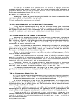 Enquanto que na confusão e na comistão ocorre uma acessão, na adjunção ocorre uma
simples união de coisas, todavia, como em todas ocorre uma mescla de coisas pertencentes a
proprietários distintos, efetivada sem anuência dos mesmos, ainda que dê nascimento a coisa nova
jamais caracterizará a especificação (CC., art. 1274).
e) Tradição: CC., arts 1267 e 1268:
A tradição é a entrega de coisa móvel para um adquirente com a intenção de transferir-lhe o
domínio em razão de um título traslativo de propriedade.
f) Direito das Sucessões: a ser oportunamente tratado
11. DIREITOS REAIS DE GOZO OU FRUIÇÃO SOBRE COISAS ALHEIAS
Direitos reais são direitos subjetivos de ter, pelo qual pode o ser dominar coisas corpóreas e
incorpóreas. O direito real sobre coisa alheia é o de receber, por meio de norma jurídica, permissão do
seu proprietário para, usá-la ou tê-la como se fosse sua, em determinadas circunstâncias, ou sob a
condição de acordo com a lei e com o que foi estabelecido em contrato válido. São eles:
11.1. Enfiteuse: CC de 1916 arts. 678 a 694 c/c NCC art. 2038
A enfiteuse, nos tempos antigos, consistia no direito de cultivar o campo alheio, mediante uma
pensão anual e de aproveitá-lo tão amplamente como o faria o proprietário sem, no entanto, destruir-
lhe a substância. A enfiteuse conserva as mesmas características da era romana e está proibida pelo
novo código civil, todavia, as relações enfitêuticas estabelecidas pelo código anterior continuam
reguladas por ele entre os artigos 678 e 694.
Enfiteuse é um contrato real (de arrendamento) através do qual o proprietário de terreno alodial
cede o domínio de um imóvel, restritiva e perpetuamente, a outrem, chamado enfiteuta, atribuindo-lhe o
direito de percepção de toda a utilidade sobre o mesmo, com o encargo de lhe pagar uma pensão ou
foro anual e a condição de conservar para si o domínio direto.
O dono ou senhorio continua sendo o proprietário, mas o domínio útil passa para o enfiteuta,
como se também proprietário fosse.
O enfiteuta pode vender o domínio útil, respeitando o direito de preferência do senhorio direto e
pagando-lhe um laudêmio ou taxa de dois e meio porcento do valor da venda. O enfiteuta tem também
o direito de resgate, ou seja, o direito de adquirir a terra, após 10 anos, mediante o pagamento de um
laudêmio de dois e meio porcento, mais o valor de dez pensões anuais.
Constitui-se a enfiteuse por escritura pública com respectiva transcrição no Registro de
Imóveis, por testamento ou sucessão hereditária; por usucapião (no caso do senhorio não ser o dono,
lhe é dado o direito de usucapir em relação ao verdadeiro dono) = CC. art. 1238 e 1242.
Extingue-se a enfiteuse pela renúncia, pela deterioração do prédio, pela falta de pagamento,
por três anos, das pensões anuais, ou ainda, pela morte do enfiteuta sem herdeiros64
.
11.2. Servidões prediais: CC arts. 1378 e 1389
Art. 1.378. A servidão proporciona utilidade para o prédio dominante, e grava o prédio serviente,
que pertence a diverso dono, e constitui-se mediante declaração expressa dos proprietários, ou
por testamento, e subseqüente registro no Cartório de Registro de Imóveis.
As servidões representam o encargo ou ônus, que se estabelece sobre um imóvel em proveito
ou utilidade de um outro imóvel, pertencente a outro proprietário. Este ônus, a que se sujeita o imóvel
ou prédio alheio, em favor de outrem, constitui para esse um direito real, que lhe assegura uso e gozo
da serventia, que se constitui em servidão.
As servidões estabelecem-se somente entre prédios vizinhos, onde aquele submetido a ela é o
serviente e o que se favorece chama-se dominante. São direitos reais de gozo sobre imóveis que, em
virtude de lei ou vontade das partes, se impõem sobre o prédio serviente em beneficio do dominante.
Para que a servidão tenha existência será preciso a existência de um encargo que pode
consistir numa obrigação de tolerar certo ato ou abster-se de praticar ou permitir que outro pratique,
mas não se confundem com matéria de obrigação de não fazer posto que o ato que o constitui deve
ser público e levado a registro.
Características da servidão:
 