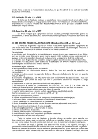 família. Aplica-se ao uso as regras relativas ao usufruto, no que for cabível. O uso pode ser chamado
de usufruto em miniatura.
11.5. Habitação: CC arts. 1414 a 1416
O direito real de habitação restringe-se ao direito de morar em determinado prédio alheio. A lei
dá esse direito, por exemplo, ao cônjuge sobrevivente sobre o imóvel destinado à residência da família,
enquanto durar a viuvez, se o regime era o da comunhão universal, desde que seja o único bem imóvel
deixado pelo cônjuge falecido.
11.6. Superfície: CC arts. 1369 a 1377
É o direito real pelo qual o proprietário concede a outrem, por tempo determinado, gratuita ou
onerosamente, o direito de construir ou plantar em seu terreno por escritura registrada do Cartório de
Imóveis.
12. DOS DIREITOS REAIS DE GARANTIA SOBRE COISAS ALHEIAS (CC. art. 1419 e ss)
O direito real de garantia é aquele que confere ao seu titular o poder de obter o pagamento de
uma dívida com o valor ou a renda de um bem aplicado exclusivamente à sua satisfação, colocando o
credor a salvo da insolvência do devedor, através de um crédito preferencial.
Características:
a) nos direitos reais de garantia há vinculação de certo bem do devedor para pagamento de um débito,
sem que o credor possa dele usar e gozar, mesmo quando retém o objeto em seu poder (penhor), e
qualquer rendimento desse bem é destinado exclusivamente ao pagamento da dívida (anticrese);
b) os direitos reais de garantia são acessórios pois pressupõem a existência de um direito de crédito;
c) os direitos reais de garantia visam a obtenção de certa soma em dinheiro, mediante sua alienação,
estando ligados ao valor da coisa e não a ela em si.
Advertências legais subjetivas:
a) só o proprietário pode dar a coisa em garantia;
b) absolutamente ou relativamente capazes podem dar bem em garantia se assistidos ou
representados;
c) marido ou mulher, exceto na separação de bens, não podem isoladamente dar bem em garantia
(CC., art. 1647, I);
d) ascendente não pode (CC., art. 496) alienar bens sem consentimento dos descendentes - mas aqui
há divergências pelo poder de dispor que tem o proprietário devendo-se interpretar o artigo
restritivamente;
e) inventariante só pode dar garantia quando houver licença judicial;
f) no condomínio é preciso do consentimento de todos (CC., art. 1420, § 2° e 1314), mas no
condomínio de apartamentos a parte exclusiva do condômino pode ser por ele dada em garantia;
g) só os bens que se podem alienar podem ser objeto de garantia;
h) para ter efeito erga omnes é preciso conferir especialização e publicidade ao ato;
i) as formalidades devem seguir de acordo com o CC. art. 1424
Efeitos dos direitos reais de garantia:
a) separar do patrimônio do devedor um bem para o adimplemento de uma obrigação;
b) atribuir ao credor o direito de preferência no recebimento de seu crédito;
c) direito à execução da coisa hipotecada ou penhorada;
d) direito de seqüela: buscar a coisa na mão de quem quer que seja que ela se encontre;
Causas de vencimento antecipado de uma obrigação:
a) desvalorização econômica ou deterioração do objeto;
b) falência ou insolvência do devedor;
c) falta de pontualidade no pagamento de prestações;
d) perecimento do objeto dado em garantia que não for substituído;
e) desapropriação do bem dado em garantia.
Tanto no penhor como na hipoteca, o devedor oferece ao credor, como garantia, um
determinado bem, sobre o qual o credor terá preferência em relação a todos os outros credores, para
ser pago com o produto da venda judicial deste bem, em caso de inadimplemento de uma obrigação.
No penhor, em regra, a garantia será dada em bens móveis, e na hipoteca, em regra, a
garantia será dada em bens imóveis (inclusive de navios e aviões que são bens imóveis sui generis).
Ambos são contratos acessórios, porque servem de garantia para outro, que é o principal. Ambos são
contratos formais, pois o penhor exige pelo menos escrito particular e a hipoteca, em regra, escritura
 