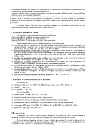 ascendentes inválidos que vivam sob a dependência do contribuinte, filho ilegítimo que não reside com
o contribuinte, se pensionado em razão de sentença.
e) critério previdenciário: a família, nesse caso, compreende o casal, os filhos até os 18 anos, as filhas
solteiras e a companheira do trabalhador.
Sentido técnico: família é o grupo fechado de pessoas, composto dos pais e filhos, e, para efeitos
limitados, de outros parentes, unidos pela convivência e afeto numa mesma economia e sob o mesmo
comando.
A família, assim, pode ser aquela entidade baseada no casamento (matrimonial), ou de
relações extraconjugais (não-matrimonial) e, ainda, adotiva.71
1.3. Princípios do direito de família
Os principais pontos abordados pelo novo Código são:
a) Consagração da igualdade absoluta dos cônjuges.
b) Consagração da igualdade absoluta dos filhos.
c) Reconhecimento da "União Estável" como entidade familiar.
Dentro dessa ordem cumpre ressaltar seus princípios norteadores:
a) princípio da ratio do matrimônio ou da união estável: fundamento básico da vida conjugal e do
companheirismo é a afeição entre os consortes que só pode ser rompida pela separação judicial ou
pelo divórcio (CF. art. 226, § 6° ; CC. arts. 1511, 1571 e 1582)
b) princípio da igualdade jurídica entre os cônjuges: desaparece o poder marital e a família passa a
ser decidida pelo homem e pela mulher, que passam a ter os mesmos direitos e deveres referentes
à sociedade conjugal (CF. 226, § 5°; CC. arts. 1511, 1565 a 1570, 1631, 1634, 1643, 1647, 1650,
1651 e 1724)
c) princípio da igualdade jurídica entre os filhos: nenhuma distinção se faz entre filhos legítimos,
naturais e adotivos (CF. art. 227, § 6°, CC. arts. 1596 a 1629)
d) princípio do pluralismo familiar: que é o reconhecimento da família em sua multiplicidade de
formas, ou seja, o casamento, a união estável e a família monoparental.
e) princípio da consagração do poder familiar: substituindo o marital e o paterno, considera-se o poder
familiar um poder-dever (CC. art. 1630 a 1638)
f) princípio da liberdade: quer seja no âmbito do planejamento familiar, na formação da comunhão de
vida, no modelo de educação a ser adotado pelas pais sem qualquer restrição ou imposição e no
regime de bens.
g) princípio do respeito à dignidade da pessoa humana: CF., art. 1°, III, 226, § 7°
1.4. O direito de família em outros ramos do direito
No direito Civil:
a) obrigações: CC. arts. 1647, 544, 546, 550, 551, parágrafo único, 496 e 932, I e II;
b) coisas: CC. art. 1489
c) sucessões: CC. art. 1829.
No direito público:
a) constitucional: CF. arts. 205 a 214, 226 a 230;
b) tributário: isenção para cônjuge, prole e dependentes;
c) administrativo: a união de cônjuges é matéria de preferência para remoção;
d) previdenciário: penses alimentícias a que têm direitos viúvos, filhos e dependentes.
e) processual: CPC. arts. 135 a 138 e 787, 4405 c/c 228 do CC; CPP, arts. 254, 255 e 258;
f) penal: CP., arts. 235 a 246; 247 e 249
2. Do casamento.
Casamento "é o vínculo jurídico entre o homem e a mulher que visa o auxílio material e
espiritual, de modo que haja uma integração fisiopsíquica e a constituição de uma família".
É um contrato, vinculado a normas de ordem pública, que tem por fim criar a família, promover
a união do homem e da mulher, de conformidade com a lei, a fim de regularem suas relações sexuais,
cuidarem da prole comum e se prestarem mútua assistência.
 