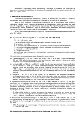 Precedem o casamento várias formalidades, efetuadas no processo de habilitação de
casamento, em que se dá publicidade ao ato e se verifica a existência de eventuais impedimentos (art.
1533 CC). Vamos a eles.
3. IMPEDIMENTOS E NULIDADES
Considera-se impedimento matrimonial a ausência de determinados requisitos ou a existência
de qualidade que a lei prevê como condições de invalidade ou de proibição de casamento.
Não se pode confundir o impedimento matrimonial com a incapacidade para contrair o
matrimônio. Naquele caso o impedido não é incapaz, a incapacidade é relativa à vontade e à idade
núbil. A incapacidade é geral, o impedimento, circunstancial. No impedimento há uma circunstância
que atinge uma pessoa em relação a outra ou outras - aqui o pretendente está impedido de contrair
núpcias com determinada pessoa, mas não é incapaz para o casamento.
E para que não se faça confusão o código civil trata assim da matéria relativa à capacidade nos
arts. 1517 a 1520.
3.1. Impedimentos dirimentes públicos ou absolutos: CC. arts. 1521, I a VII
Art. 1.521. Não podem casar:
I - os ascendentes com os descendentes, seja o parentesco natural ou civil;
II - os afins em linha reta;
III - o adotante com quem foi cônjuge do adotado e o adotado com quem o foi do adotante;
IV - os irmãos, unilaterais ou bilaterais, e demais colaterais, até o terceiro grau inclusive;
V - o adotado com o filho do adotante;
VI - as pessoas casadas;
VII - o cônjuge sobrevivente com o condenado por homicídio ou tentativa de homicídio contra o
seu consorte.
I. Impedimentos gerados pelo parentesco são aqueles decorrentes de:
a) Consangüinidade: CC. art. 1521, I e IV; Dec. 3200/41 arts. 1° ao 3°. Para a prova de parentesco
(CC art. 1593), admitem-se todos os meios permitidos em juízo, todavia, o documento hábil a
comprovar sua inexistência ainda é o registro civil.
b) Afinidade: (CC. art. 1521, II e Lei 6015/73 art. 59) Convém notar que, como o vínculo de afinidade
não se extingue (CC. 1595, § 2°), jamais poderão casar sogro e nora, genro e sogra, padrasto e
enteada, mesmo que dissolvida a união conjugal. Dissolvida a união, porém, permite o NCC (art.
1595, § 1°) que se case o cunhado com a ex-esposa/viúva de seu irmão e vice-versa, pois o código
afirma que é somente a afinidade na linha reta que não se extingue e cunhados são afins na linha
colateral.
c) Adoção: (CC. art. 1521, I, III e V) Nos incisos I, III e V, o legislador quis enaltecer o respeito e a
confiança que deve haver no seio da família. Assim não podem casar nem adotante com adotado
já que o art. 1626 CC atribui ao adotado a condição de filho, desligando-o totalmente de sua família
biológica, nem filho daquele com este e nem concubino daquele com este.
II. Impedimentos decorrentes de vínculo (CC. art. 1521, V, 1548, 1549, CP art. 235, CF., art. 226, § 6°,
Lei 6515/77, art. 2°, parágrafo único) Esse impedimento deriva da proibição de bigamia, portanto, para
que exista é imprescindível que o casamento anterior seja válido, de modo que para casar de novo
precisará o pretendente apresentar ao oficial do registro a certidão de óbito do cônjuge anterior, ou o a
sentença de divórcio. Também não constitui impedimento a existência de casamento religioso não
inscrito (CC. art. 1515)
O antigo código proibia o consorte do ausente de casar-se novamente sem provar a morte
daquele. È que a declaração de ausência tinha efeitos apenas sucessórios, todavia o NCC (art.
1571, § 1°) admite a dissolução no caso de morte presumida ou ficta.
III. Impedimento decorrente de crime (CC. art. 1521, VII) O Código de 1916 qualificava (art. 183, VII)
como impedimento a condenação em crime de adultério. Hoje, não mais incide tal proibição dada a
possibilidade de discriminalização do adultério, restando apenas o homicídio doloso como impedimento
por crime.
OBS.: A celebração de casamento por infringência desses impedimentos acarreta a sua nulidade:
CC. arts 1548, II e 1549
3.2. Impedimentos impedientes suspensivos ou proibitivos: arts. 1523, 1524.
 