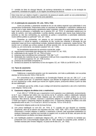 V - certidão de óbito do cônjuge falecido, de sentença declaratória de nulidade ou de anulação de
casamento, transitada em julgado, ou do registro da sentença de divórcio.
Este inciso tem por objetivo impedir o casamento de pessoa já casada, porém se o(s) pretendente(s)
não for viúvo ou nunca foi casado não há como atendê-lo.
4.1. A celebração do casamento: CC. arts. 1533 a 1542.
Como se percebe o casamento reveste-se de um ato solene especial cuja publicidade é uma
característica fundamental. Preenchidos todos os requisitos da habilitação o casamento celebrar-se-á
no dia, hora e lugar determinados (geralmente pelos nubentes), perante a autoridade competente do
lugar onde se processou a habilitação que é gratuita (CC. art. 1512). A solenidade realizar-se-á na
sede do cartório, com toda publicidade, a portas abertas, presentes pelo menos duas testemunhas,
parentes ou não dos contraentes, ou, querendo as partes e consentindo a autoridade celebrante,
noutro edifício público ou particular87
(CC. art. 1.534).
Presentes os contraentes, em pessoa ou por procurador especial, juntamente com as
testemunhas e o oficial do registro, o presidente do ato, ouvida aos nubentes a afirmação de que
pretendem casar por livre e espontânea vontade, declarará efetuado o casamento, nestes termos: "De
acordo com a vontade que ambos acabais de afirmar perante mim, de vos receberdes por marido e
mulher, eu, em nome da lei, vos declaro casados" (CC. art. 1.535).
As formalidades essenciais da cerimônia nupcial são, então:
a) requerimento à autoridade para designar dia, hora e local: CC. art. 1533;
b) publicidade do ato nupcial: CC. art. 1534 e § único;
c) presença real e simultânea dos contraentes: 1534, §§ 1° e 2°;
d) declaração dos nubentes de que o casamento é tido por livre e espontânea vontade, sob pena de
ser a cerimônia suspensa: CC. art. 1538, § único;
e) presença da autoridade competente; e
f) lavratura do assento do matrimônio no livro de registro: CC. art. 1536 c/c Lei 6015/73, art. 70.
4.2. Tipos de casamento:
I. Casamento civil comum.
Celebra-se o casamento perante o juiz de casamentos, com toda a publicidade, com as portas
abertas na forma dos arts 1533 a 1542 do CC.
Em consonância com o estabelecido na Constituição Federal, em seu art. 226, § 2°, o art.
1.512 do projeto prevê que: "O casamento religioso, que atender às exigências da lei para a validade
do civil, equipara-se a este, desde que inscrito em registro próprio, produzindo efeitos a partir da data
de sua celebração".
A distinção que se faz, então, é que o código civil denomina casamento o ato civil e matrimônio
o ato religioso. Vamos a ele.
II. Casamento religioso de efeitos civis: o matrimônio.
O art. 226, § 1° CF/88 diz que o casamento é civil e gratuita a sua celebração, acrescentando,
no § 2°, que o religioso tem efeito civil, nos termos da lei. É, portanto, válida a celebração realizada
perante ministro de qualquer confissão religiosa que não contrarie a ordem pública ou os bons
costumes. Mas deve-se, também, inscrever o casamento religioso no Cartório de Registro Civil (Lei
1110/50 que regula o casamento religioso de efeitos civis). O casamento religioso de efeitos civis está
disciplinado entre os arts. 71 e 75 da Lei n. 6015/73 e nos arts. 1515 e 1516 do CC.
O casamento religioso pode se dar de duas formas:
a) com prévia habilitação no civil (CC. art. 1516, § 1°): ocasião em que deverão os nubentes,
igualmente, alem de se aterem aos requisitos dos arts. 1525, 1526, 1527 e 1531 solicitar certidão
autorizando o ministro religioso a celebrar o casamento e deverá, pela autoridade eclesiástica ou
qualquer interessado, requerer sua inscrição no registro civil, no prazo de 90 dias, sob pena de não
se exteriorizarem os efeitos civis desse casamento.
b) com habilitação posterior à celebração religiosa (CC., art. 1516, § 1°): teremos na verdade que,
juntamente com a documentação exigida pelo art. 1525, deverão os consortes juntar, também, a
certidão exarada pelo ministro religioso, no prazo de 90 dias (CC., art. 1532).
 