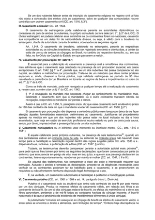 Se um dos nubentes falecer antes da inscrição do casamento religioso no registro civil tal fato
não obsta a concessão dos efeitos civis ao casamento, salvo se qualquer dos consorciados houver
contraído com outrem casamento civil (CC. art. 1516, § 3°).
III. Casamento consular: CC. art. 1544.
O casamento de estrangeiros pode celebrar-se perante as autoridades diplomáticas ou
consulares do país de ambos os nubentes, no próprio consulado ou fora dele (art. 7°, § 2° da LICC). O
cônsul estrangeiro só poderá celebrar essa cerimônia se os contraentes forem co-nacionais, cessando
sua competência se um deles for de nacionalidade diversa, ou seja, é válido para o brasileiro no
estrangeiro, diante de autoridade consular brasileira, observadas as seguintes regras:
Art. 1.544. O casamento de brasileiro, celebrado no estrangeiro, perante as respectivas
autoridades ou os cônsules brasileiros, deverá ser registrado em cento e oitenta dias, a contar da
volta de um ou de ambos os cônjuges ao Brasil, no cartório do respectivo domicílio, ou, em sua
falta, no 1o Ofício da Capital do Estado em que passarem a residir.
IV. Casamento por procuração: RT 420/167;
É essencial para a celebração do casamento a presença real e simultânea dos contraentes,
mas admite-se que o casamento seja celebrado na presença de um procurador especial, em casos
excepcionais. O art. 1542, §§ 1° a 4°, permite que, se um dos nubentes não possa comparecer no ato
nupcial, se celebre o matrimônio por procuração. Trata-se de um mandato que deve conter poderes
especiais e, ainda, observar a forma pública, cuja validade restringe-se ao período de 90 dias
ressalvada a preferência da Lei Brasileira no tocante ao regime de bens e impedimentos no caso do
art. 7°, § 1° da LICC.
Como se trata de mandato, pode ser revogado a qualquer tempo até a realização do casamento
e, nesse caso, convém citar os § 1° do CC. art. 1542:
§ 1º A revogação do mandato não necessita chegar ao conhecimento do mandatário; mas,
celebrado o casamento sem que o mandatário ou o outro contraente tivessem ciência da
revogação, responderá o mandante por perdas e danos.
Assim é que o CC. art. 1550, V, parágrafo único, diz que esse casamento será anulável no prazo
de 180 dias contados da data em que o mandante souber do casamento (CC. art. 1560, § 2°)
O casamento por procuração não dispensa a cerimônia pública nem tampouco deixa de se fazer
atenção àquelas formalidades essenciais preliminares ao casamento. Justifica-se tal procedimento
apenas na medida em que um dos nubentes não possa estar no local indicado no dia e hora
assinalados, quer seja em razão de exercício profissional noutro estado ou país ou outra justa causa,
sendo, por óbvio, imprescindível a presença física de um dos nubentes.
V. Casamento nuncupativo ou in extremis vitae momentis ou inarticulo mortis. (CC., arts. 1540 e
1541).
É aquele celebrado pelos próprios nubentes, na presença de seis testemunhas90
, quando um
dos contratantes estiver em iminente risco de vida, ou sofrendo de moléstia grave não havendo mais
tempo para a habilitação e celebração regular dentro das regras exigidas pelos CC. arts. 1533 e s.,
dispensando-se, inclusive, a publicação de editais (CC. art. 1527, § único).
Todavia, as testemunhas deverão comparecer perante a autoridade judicial mais próxima91
,
para pedir que se lhes tomem por termo as seguintes declarações: que foram convocadas por parte do
enfermo; que este parecia em perigo de vida; mas em seu juízo; e que em sua presença declararam os
contraentes, livre e espontaneamente, receber-se por marido e mulher (CC. art. 1541, I, II e III).
Se alguma das testemunhas não comparecer a esse ato pode o interessado requerer sua
intimação. Autuado o pedido e tomadas as declarações, procede-se ás diligências necessárias para
verificar se os contraentes poderiam ter se habilitado para o casamento, e se preencherem os
requisitos ou não afrontarem nenhuma disposição legal, homologa-se o ato.
É, na verdade, um casamento subordinado à habilitação à posteriori e homologação judicial.
VI. Casamento putativo (CC., art. 1561 a 1564 e art. 14, parágrafo único L. Divórcio).
Putativo é o casamento nulo ou anulável que tenha sido contraído de boa-fé por pelo menos
por um dos cônjuges. Produz os mesmos efeitos do casamento válido, em relação aos filhos e ao
contraente de boa-fé. Se um só dos cônjuges estava de boa-fé, os efeitos do matrimônio só a ele e aos
filhos aproveitam, perdendo o de má-fé todas as vantagens havidas do cônjuge inocente. A boa-fé
nada mais é do que a ignorância da existência de impedimentos dirimentes à união conjugal.
A putatividade "consiste em assegurar ao cônjuge de boa-fé os efeitos do casamento válido, e
entre estes se encontra o direito a alimentos, sem limitação de tempo". "Embora haja discrepância na
 