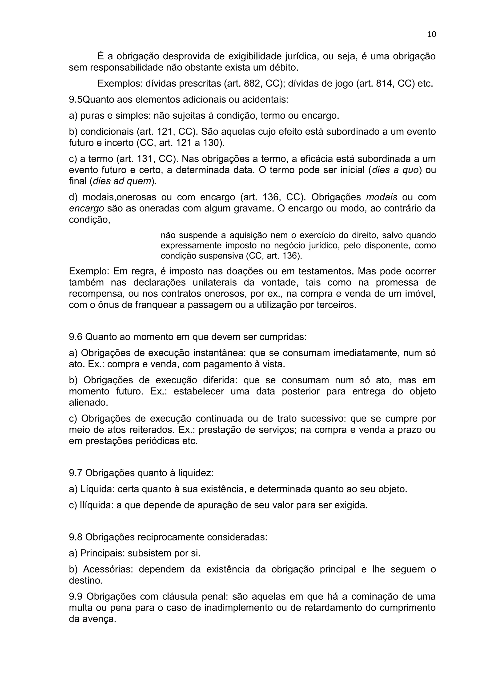 10
É a obrigação desprovida de exigibilidade jurídica, ou seja, é uma obrigação
sem responsabilidade não obstante exista um débito.
Exemplos: dívidas prescritas (art. 882, CC); dívidas de jogo (art. 814, CC) etc.
9.5Quanto aos elementos adicionais ou acidentais:
a) puras e simples: não sujeitas à condição, termo ou encargo.
b) condicionais (art. 121, CC). São aquelas cujo efeito está subordinado a um evento
futuro e incerto (CC, art. 121 a 130).
c) a termo (art. 131, CC). Nas obrigações a termo, a eficácia está subordinada a um
evento futuro e certo, a determinada data. O termo pode ser inicial (dies a quo) ou
final (dies ad quem).
d) modais,onerosas ou com encargo (art. 136, CC). Obrigações modais ou com
encargo são as oneradas com algum gravame. O encargo ou modo, ao contrário da
condição,
não suspende a aquisição nem o exercício do direito, salvo quando
expressamente imposto no negócio jurídico, pelo disponente, como
condição suspensiva (CC, art. 136).
Exemplo: Em regra, é imposto nas doações ou em testamentos. Mas pode ocorrer
também nas declarações unilaterais da vontade, tais como na promessa de
recompensa, ou nos contratos onerosos, por ex., na compra e venda de um imóvel,
com o ônus de franquear a passagem ou a utilização por terceiros.
9.6 Quanto ao momento em que devem ser cumpridas:
a) Obrigações de execução instantânea: que se consumam imediatamente, num só
ato. Ex.: compra e venda, com pagamento à vista.
b) Obrigações de execução diferida: que se consumam num só ato, mas em
momento futuro. Ex.: estabelecer uma data posterior para entrega do objeto
alienado.
c) Obrigações de execução continuada ou de trato sucessivo: que se cumpre por
meio de atos reiterados. Ex.: prestação de serviços; na compra e venda a prazo ou
em prestações periódicas etc.
9.7 Obrigações quanto à liquidez:
a) Líquida: certa quanto à sua existência, e determinada quanto ao seu objeto.
c) Ilíquida: a que depende de apuração de seu valor para ser exigida.
9.8 Obrigações reciprocamente consideradas:
a) Principais: subsistem por si.
b) Acessórias: dependem da existência da obrigação principal e lhe seguem o
destino.
9.9 Obrigações com cláusula penal: são aquelas em que há a cominação de uma
multa ou pena para o caso de inadimplemento ou de retardamento do cumprimento
da avença.
 