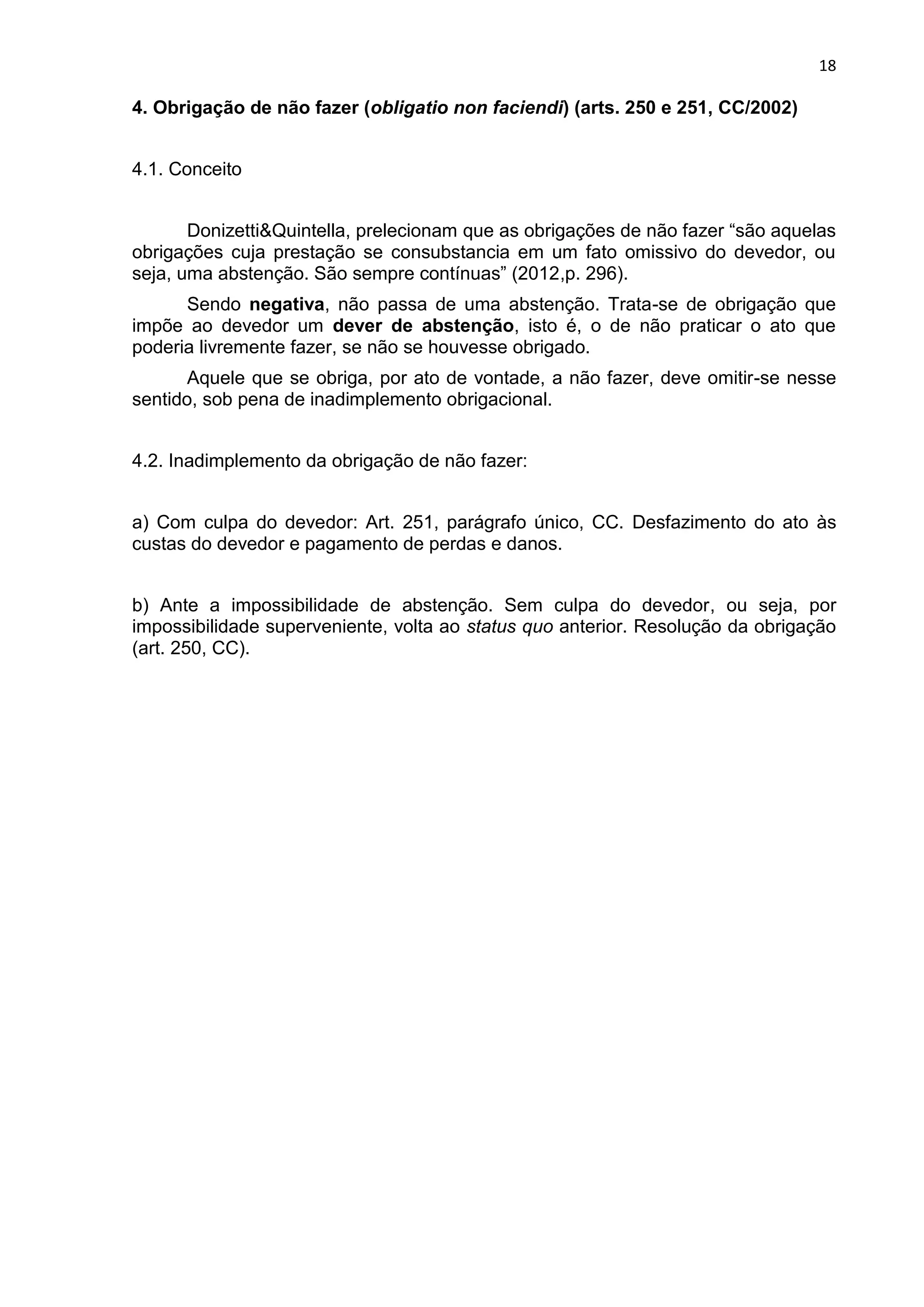 18
4. Obrigação de não fazer (obligatio non faciendi) (arts. 250 e 251, CC/2002)
4.1. Conceito
Donizetti&Quintella, prelecionam que as obrigações de não fazer “são aquelas
obrigações cuja prestação se consubstancia em um fato omissivo do devedor, ou
seja, uma abstenção. São sempre contínuas” (2012,p. 296).
Sendo negativa, não passa de uma abstenção. Trata-se de obrigação que
impõe ao devedor um dever de abstenção, isto é, o de não praticar o ato que
poderia livremente fazer, se não se houvesse obrigado.
Aquele que se obriga, por ato de vontade, a não fazer, deve omitir-se nesse
sentido, sob pena de inadimplemento obrigacional.
4.2. Inadimplemento da obrigação de não fazer:
a) Com culpa do devedor: Art. 251, parágrafo único, CC. Desfazimento do ato às
custas do devedor e pagamento de perdas e danos.
b) Ante a impossibilidade de abstenção. Sem culpa do devedor, ou seja, por
impossibilidade superveniente, volta ao status quo anterior. Resolução da obrigação
(art. 250, CC).
 