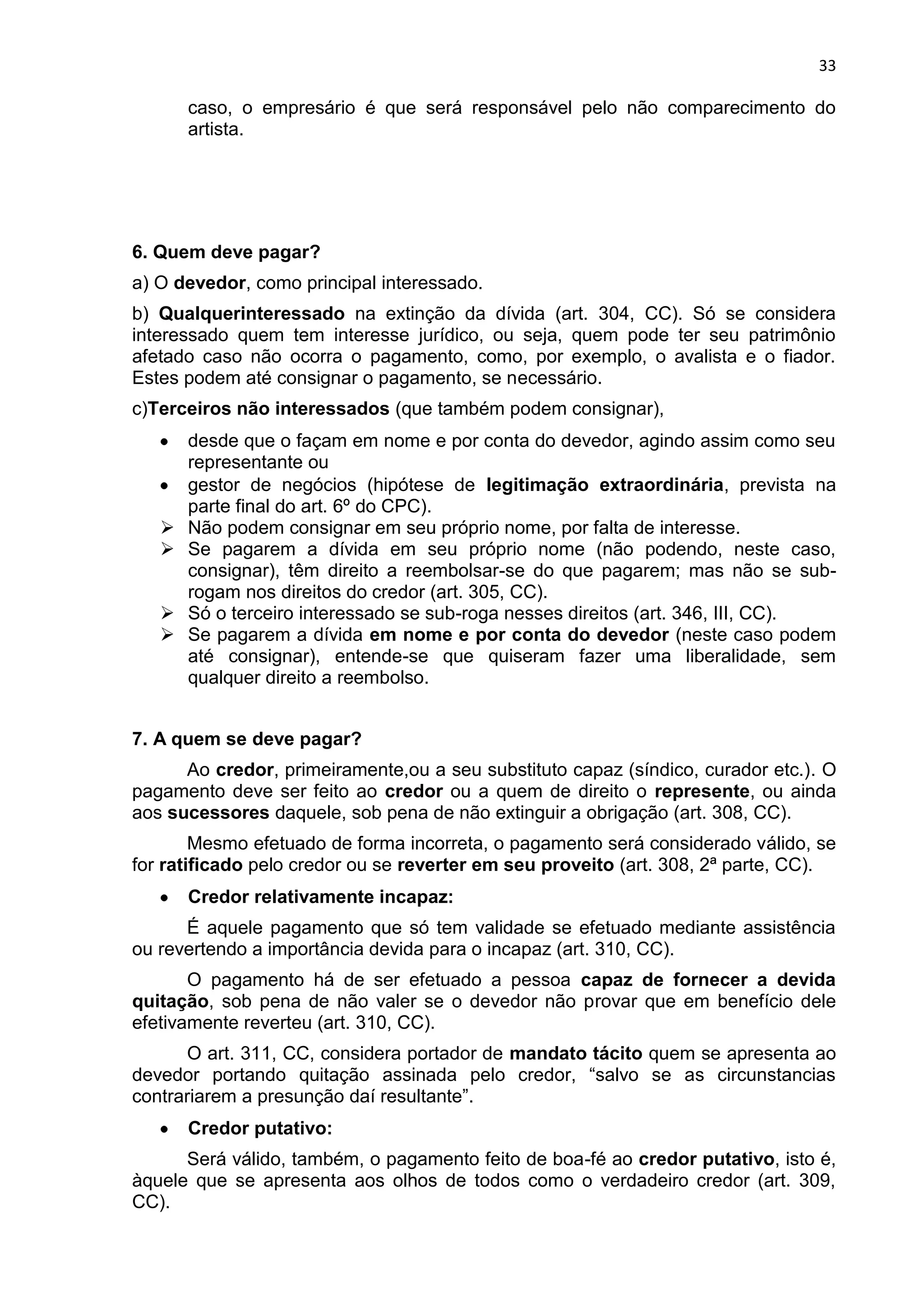 33
caso, o empresário é que será responsável pelo não comparecimento do
artista.
6. Quem deve pagar?
a) O devedor, como principal interessado.
b) Qualquerinteressado na extinção da dívida (art. 304, CC). Só se considera
interessado quem tem interesse jurídico, ou seja, quem pode ter seu patrimônio
afetado caso não ocorra o pagamento, como, por exemplo, o avalista e o fiador.
Estes podem até consignar o pagamento, se necessário.
c)Terceiros não interessados (que também podem consignar),
desde que o façam em nome e por conta do devedor, agindo assim como seu
representante ou
gestor de negócios (hipótese de legitimação extraordinária, prevista na
parte final do art. 6º do CPC).
 Não podem consignar em seu próprio nome, por falta de interesse.
 Se pagarem a dívida em seu próprio nome (não podendo, neste caso,
consignar), têm direito a reembolsar-se do que pagarem; mas não se sub-
rogam nos direitos do credor (art. 305, CC).
 Só o terceiro interessado se sub-roga nesses direitos (art. 346, III, CC).
 Se pagarem a dívida em nome e por conta do devedor (neste caso podem
até consignar), entende-se que quiseram fazer uma liberalidade, sem
qualquer direito a reembolso.
7. A quem se deve pagar?
Ao credor, primeiramente,ou a seu substituto capaz (síndico, curador etc.). O
pagamento deve ser feito ao credor ou a quem de direito o represente, ou ainda
aos sucessores daquele, sob pena de não extinguir a obrigação (art. 308, CC).
Mesmo efetuado de forma incorreta, o pagamento será considerado válido, se
for ratificado pelo credor ou se reverter em seu proveito (art. 308, 2ª parte, CC).
Credor relativamente incapaz:
É aquele pagamento que só tem validade se efetuado mediante assistência
ou revertendo a importância devida para o incapaz (art. 310, CC).
O pagamento há de ser efetuado a pessoa capaz de fornecer a devida
quitação, sob pena de não valer se o devedor não provar que em benefício dele
efetivamente reverteu (art. 310, CC).
O art. 311, CC, considera portador de mandato tácito quem se apresenta ao
devedor portando quitação assinada pelo credor, “salvo se as circunstancias
contrariarem a presunção daí resultante”.
Credor putativo:
Será válido, também, o pagamento feito de boa-fé ao credor putativo, isto é,
àquele que se apresenta aos olhos de todos como o verdadeiro credor (art. 309,
CC).
 