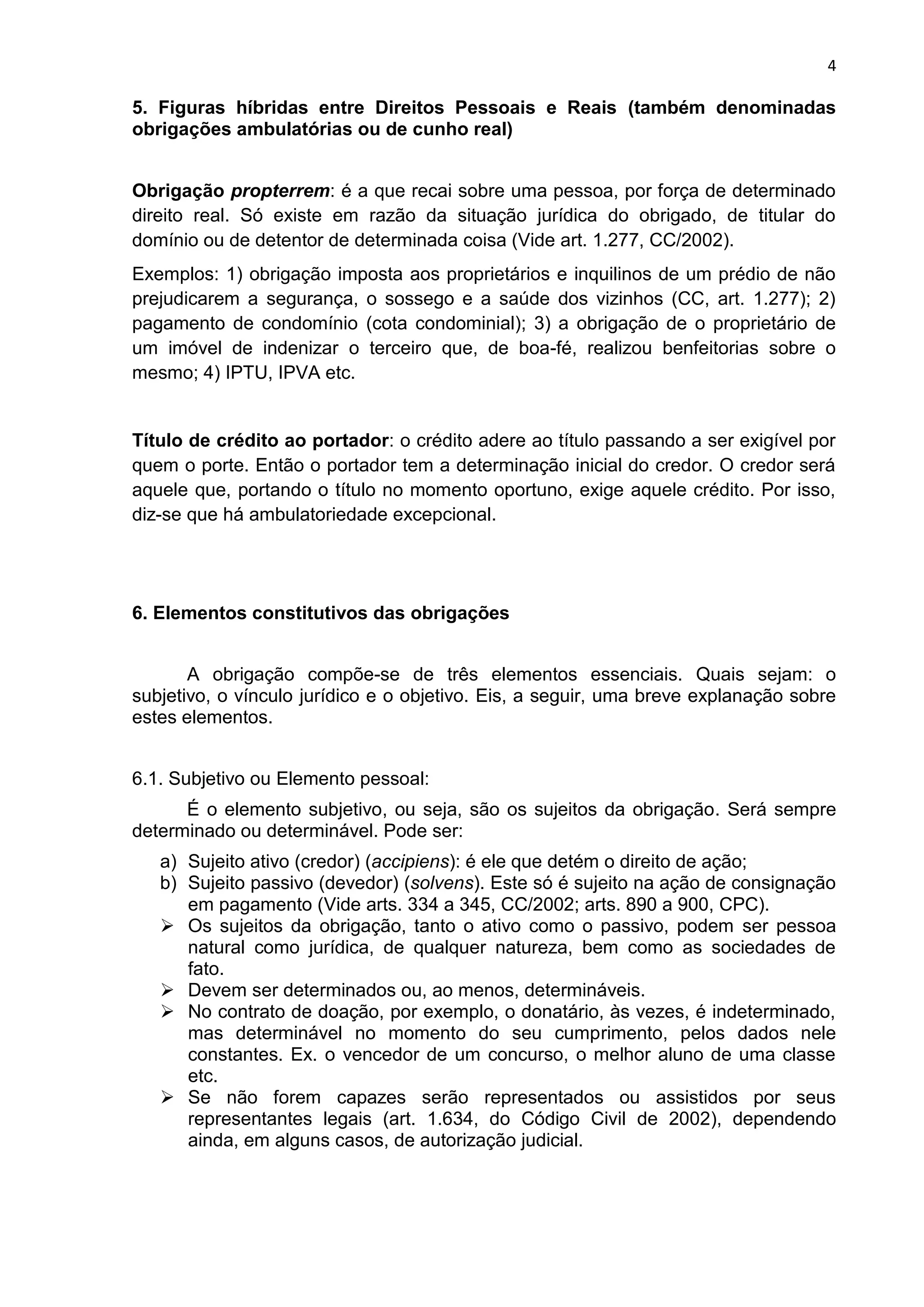 4
5. Figuras híbridas entre Direitos Pessoais e Reais (também denominadas
obrigações ambulatórias ou de cunho real)
Obrigação propterrem: é a que recai sobre uma pessoa, por força de determinado
direito real. Só existe em razão da situação jurídica do obrigado, de titular do
domínio ou de detentor de determinada coisa (Vide art. 1.277, CC/2002).
Exemplos: 1) obrigação imposta aos proprietários e inquilinos de um prédio de não
prejudicarem a segurança, o sossego e a saúde dos vizinhos (CC, art. 1.277); 2)
pagamento de condomínio (cota condominial); 3) a obrigação de o proprietário de
um imóvel de indenizar o terceiro que, de boa-fé, realizou benfeitorias sobre o
mesmo; 4) IPTU, IPVA etc.
Título de crédito ao portador: o crédito adere ao título passando a ser exigível por
quem o porte. Então o portador tem a determinação inicial do credor. O credor será
aquele que, portando o título no momento oportuno, exige aquele crédito. Por isso,
diz-se que há ambulatoriedade excepcional.
6. Elementos constitutivos das obrigações
A obrigação compõe-se de três elementos essenciais. Quais sejam: o
subjetivo, o vínculo jurídico e o objetivo. Eis, a seguir, uma breve explanação sobre
estes elementos.
6.1. Subjetivo ou Elemento pessoal:
É o elemento subjetivo, ou seja, são os sujeitos da obrigação. Será sempre
determinado ou determinável. Pode ser:
a) Sujeito ativo (credor) (accipiens): é ele que detém o direito de ação;
b) Sujeito passivo (devedor) (solvens). Este só é sujeito na ação de consignação
em pagamento (Vide arts. 334 a 345, CC/2002; arts. 890 a 900, CPC).
 Os sujeitos da obrigação, tanto o ativo como o passivo, podem ser pessoa
natural como jurídica, de qualquer natureza, bem como as sociedades de
fato.
 Devem ser determinados ou, ao menos, determináveis.
 No contrato de doação, por exemplo, o donatário, às vezes, é indeterminado,
mas determinável no momento do seu cumprimento, pelos dados nele
constantes. Ex. o vencedor de um concurso, o melhor aluno de uma classe
etc.
 Se não forem capazes serão representados ou assistidos por seus
representantes legais (art. 1.634, do Código Civil de 2002), dependendo
ainda, em alguns casos, de autorização judicial.
 