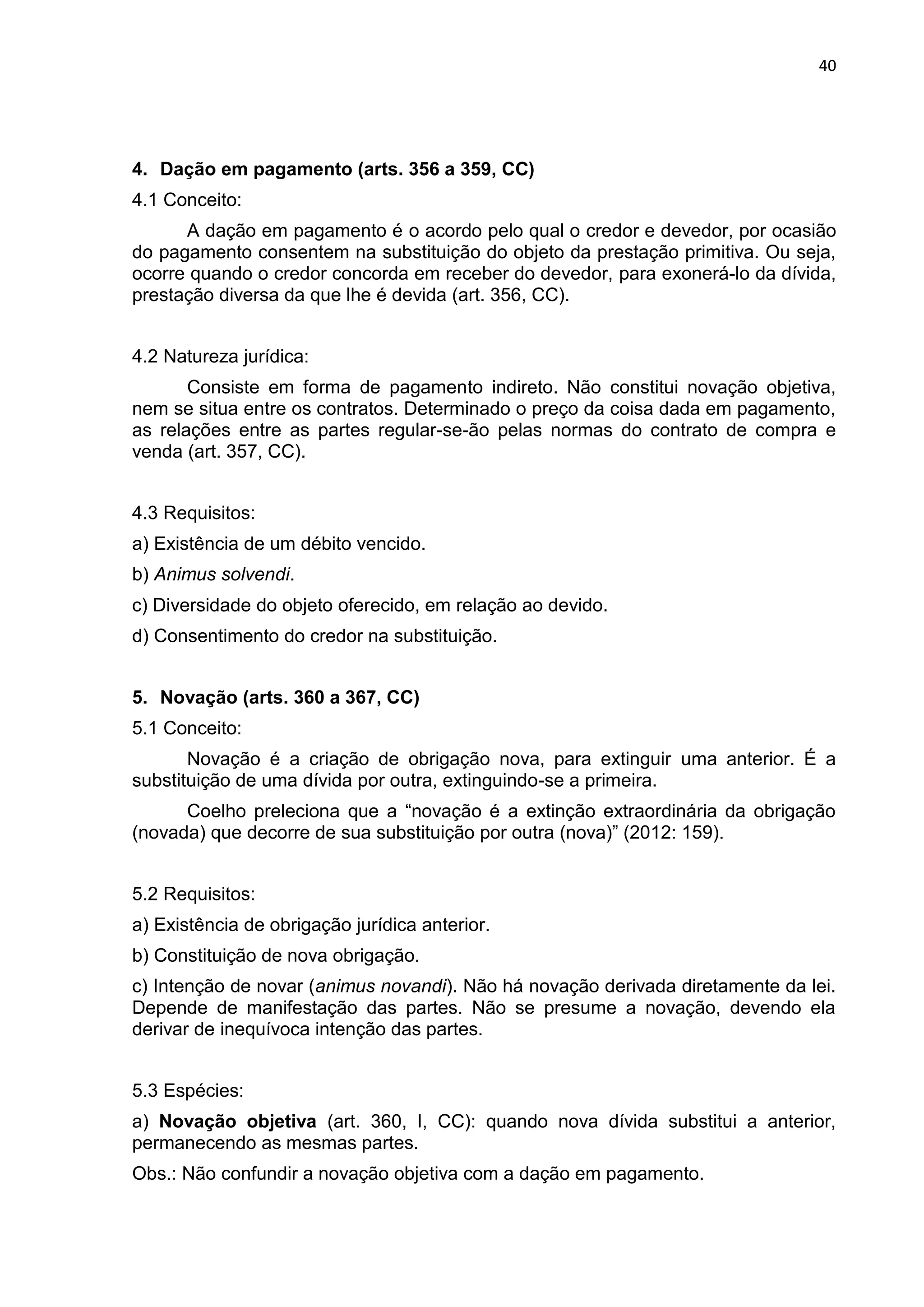 40
4. Dação em pagamento (arts. 356 a 359, CC)
4.1 Conceito:
A dação em pagamento é o acordo pelo qual o credor e devedor, por ocasião
do pagamento consentem na substituição do objeto da prestação primitiva. Ou seja,
ocorre quando o credor concorda em receber do devedor, para exonerá-lo da dívida,
prestação diversa da que lhe é devida (art. 356, CC).
4.2 Natureza jurídica:
Consiste em forma de pagamento indireto. Não constitui novação objetiva,
nem se situa entre os contratos. Determinado o preço da coisa dada em pagamento,
as relações entre as partes regular-se-ão pelas normas do contrato de compra e
venda (art. 357, CC).
4.3 Requisitos:
a) Existência de um débito vencido.
b) Animus solvendi.
c) Diversidade do objeto oferecido, em relação ao devido.
d) Consentimento do credor na substituição.
5. Novação (arts. 360 a 367, CC)
5.1 Conceito:
Novação é a criação de obrigação nova, para extinguir uma anterior. É a
substituição de uma dívida por outra, extinguindo-se a primeira.
Coelho preleciona que a “novação é a extinção extraordinária da obrigação
(novada) que decorre de sua substituição por outra (nova)” (2012: 159).
5.2 Requisitos:
a) Existência de obrigação jurídica anterior.
b) Constituição de nova obrigação.
c) Intenção de novar (animus novandi). Não há novação derivada diretamente da lei.
Depende de manifestação das partes. Não se presume a novação, devendo ela
derivar de inequívoca intenção das partes.
5.3 Espécies:
a) Novação objetiva (art. 360, I, CC): quando nova dívida substitui a anterior,
permanecendo as mesmas partes.
Obs.: Não confundir a novação objetiva com a dação em pagamento.
 