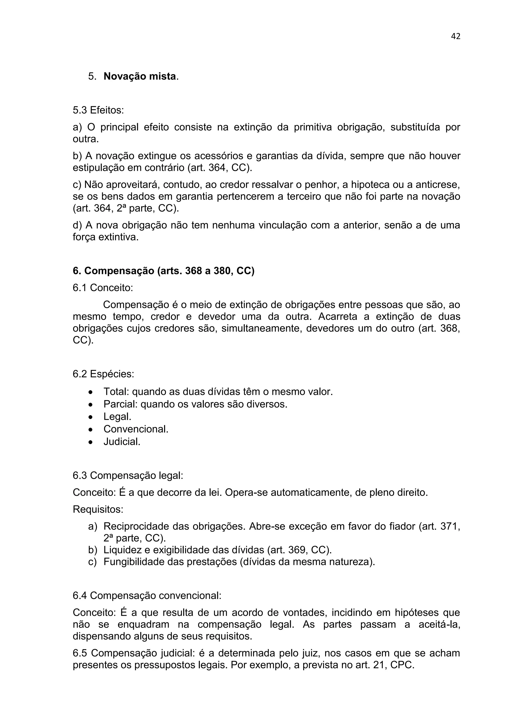 42
5. Novação mista.
5.3 Efeitos:
a) O principal efeito consiste na extinção da primitiva obrigação, substituída por
outra.
b) A novação extingue os acessórios e garantias da dívida, sempre que não houver
estipulação em contrário (art. 364, CC).
c) Não aproveitará, contudo, ao credor ressalvar o penhor, a hipoteca ou a anticrese,
se os bens dados em garantia pertencerem a terceiro que não foi parte na novação
(art. 364, 2ª parte, CC).
d) A nova obrigação não tem nenhuma vinculação com a anterior, senão a de uma
força extintiva.
6. Compensação (arts. 368 a 380, CC)
6.1 Conceito:
Compensação é o meio de extinção de obrigações entre pessoas que são, ao
mesmo tempo, credor e devedor uma da outra. Acarreta a extinção de duas
obrigações cujos credores são, simultaneamente, devedores um do outro (art. 368,
CC).
6.2 Espécies:
Total: quando as duas dívidas têm o mesmo valor.
Parcial: quando os valores são diversos.
Legal.
Convencional.
Judicial.
6.3 Compensação legal:
Conceito: É a que decorre da lei. Opera-se automaticamente, de pleno direito.
Requisitos:
a) Reciprocidade das obrigações. Abre-se exceção em favor do fiador (art. 371,
2ª parte, CC).
b) Liquidez e exigibilidade das dívidas (art. 369, CC).
c) Fungibilidade das prestações (dívidas da mesma natureza).
6.4 Compensação convencional:
Conceito: É a que resulta de um acordo de vontades, incidindo em hipóteses que
não se enquadram na compensação legal. As partes passam a aceitá-la,
dispensando alguns de seus requisitos.
6.5 Compensação judicial: é a determinada pelo juiz, nos casos em que se acham
presentes os pressupostos legais. Por exemplo, a prevista no art. 21, CPC.
 