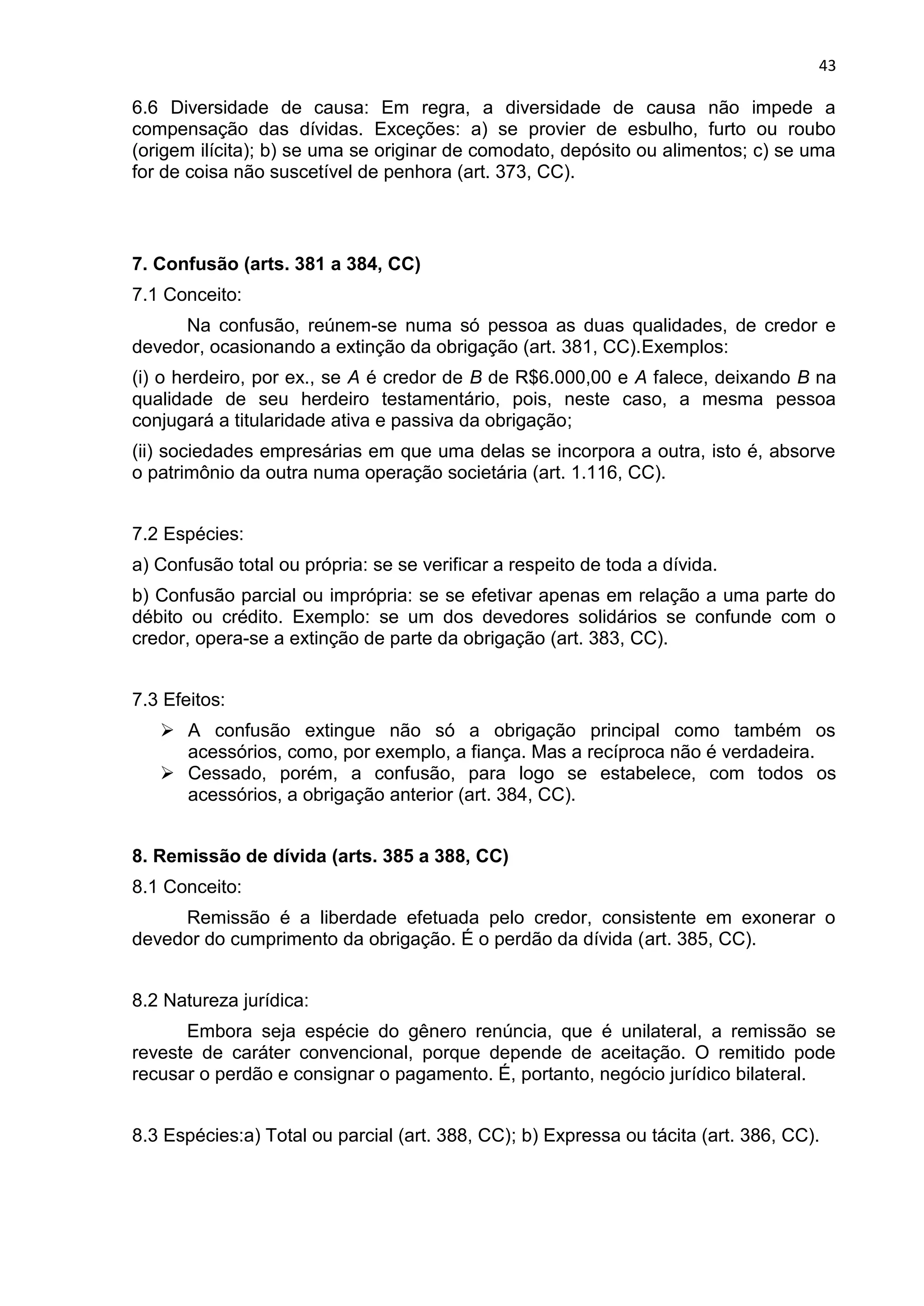 43
6.6 Diversidade de causa: Em regra, a diversidade de causa não impede a
compensação das dívidas. Exceções: a) se provier de esbulho, furto ou roubo
(origem ilícita); b) se uma se originar de comodato, depósito ou alimentos; c) se uma
for de coisa não suscetível de penhora (art. 373, CC).
7. Confusão (arts. 381 a 384, CC)
7.1 Conceito:
Na confusão, reúnem-se numa só pessoa as duas qualidades, de credor e
devedor, ocasionando a extinção da obrigação (art. 381, CC).Exemplos:
(i) o herdeiro, por ex., se A é credor de B de R$6.000,00 e A falece, deixando B na
qualidade de seu herdeiro testamentário, pois, neste caso, a mesma pessoa
conjugará a titularidade ativa e passiva da obrigação;
(ii) sociedades empresárias em que uma delas se incorpora a outra, isto é, absorve
o patrimônio da outra numa operação societária (art. 1.116, CC).
7.2 Espécies:
a) Confusão total ou própria: se se verificar a respeito de toda a dívida.
b) Confusão parcial ou imprópria: se se efetivar apenas em relação a uma parte do
débito ou crédito. Exemplo: se um dos devedores solidários se confunde com o
credor, opera-se a extinção de parte da obrigação (art. 383, CC).
7.3 Efeitos:
 A confusão extingue não só a obrigação principal como também os
acessórios, como, por exemplo, a fiança. Mas a recíproca não é verdadeira.
 Cessado, porém, a confusão, para logo se estabelece, com todos os
acessórios, a obrigação anterior (art. 384, CC).
8. Remissão de dívida (arts. 385 a 388, CC)
8.1 Conceito:
Remissão é a liberdade efetuada pelo credor, consistente em exonerar o
devedor do cumprimento da obrigação. É o perdão da dívida (art. 385, CC).
8.2 Natureza jurídica:
Embora seja espécie do gênero renúncia, que é unilateral, a remissão se
reveste de caráter convencional, porque depende de aceitação. O remitido pode
recusar o perdão e consignar o pagamento. É, portanto, negócio jurídico bilateral.
8.3 Espécies:a) Total ou parcial (art. 388, CC); b) Expressa ou tácita (art. 386, CC).
 