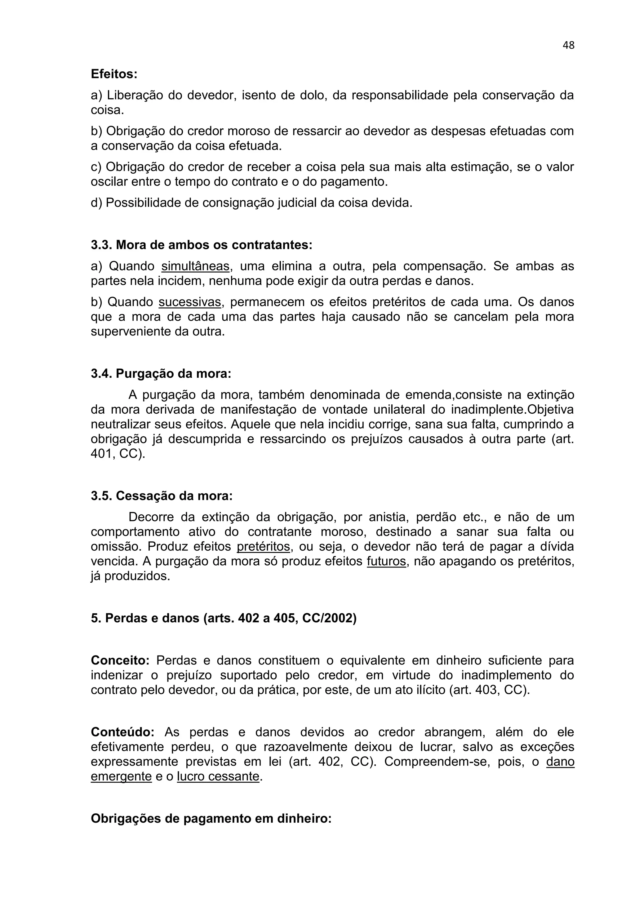 48
Efeitos:
a) Liberação do devedor, isento de dolo, da responsabilidade pela conservação da
coisa.
b) Obrigação do credor moroso de ressarcir ao devedor as despesas efetuadas com
a conservação da coisa efetuada.
c) Obrigação do credor de receber a coisa pela sua mais alta estimação, se o valor
oscilar entre o tempo do contrato e o do pagamento.
d) Possibilidade de consignação judicial da coisa devida.
3.3. Mora de ambos os contratantes:
a) Quando simultâneas, uma elimina a outra, pela compensação. Se ambas as
partes nela incidem, nenhuma pode exigir da outra perdas e danos.
b) Quando sucessivas, permanecem os efeitos pretéritos de cada uma. Os danos
que a mora de cada uma das partes haja causado não se cancelam pela mora
superveniente da outra.
3.4. Purgação da mora:
A purgação da mora, também denominada de emenda,consiste na extinção
da mora derivada de manifestação de vontade unilateral do inadimplente.Objetiva
neutralizar seus efeitos. Aquele que nela incidiu corrige, sana sua falta, cumprindo a
obrigação já descumprida e ressarcindo os prejuízos causados à outra parte (art.
401, CC).
3.5. Cessação da mora:
Decorre da extinção da obrigação, por anistia, perdão etc., e não de um
comportamento ativo do contratante moroso, destinado a sanar sua falta ou
omissão. Produz efeitos pretéritos, ou seja, o devedor não terá de pagar a dívida
vencida. A purgação da mora só produz efeitos futuros, não apagando os pretéritos,
já produzidos.
5. Perdas e danos (arts. 402 a 405, CC/2002)
Conceito: Perdas e danos constituem o equivalente em dinheiro suficiente para
indenizar o prejuízo suportado pelo credor, em virtude do inadimplemento do
contrato pelo devedor, ou da prática, por este, de um ato ilícito (art. 403, CC).
Conteúdo: As perdas e danos devidos ao credor abrangem, além do ele
efetivamente perdeu, o que razoavelmente deixou de lucrar, salvo as exceções
expressamente previstas em lei (art. 402, CC). Compreendem-se, pois, o dano
emergente e o lucro cessante.
Obrigações de pagamento em dinheiro:
 