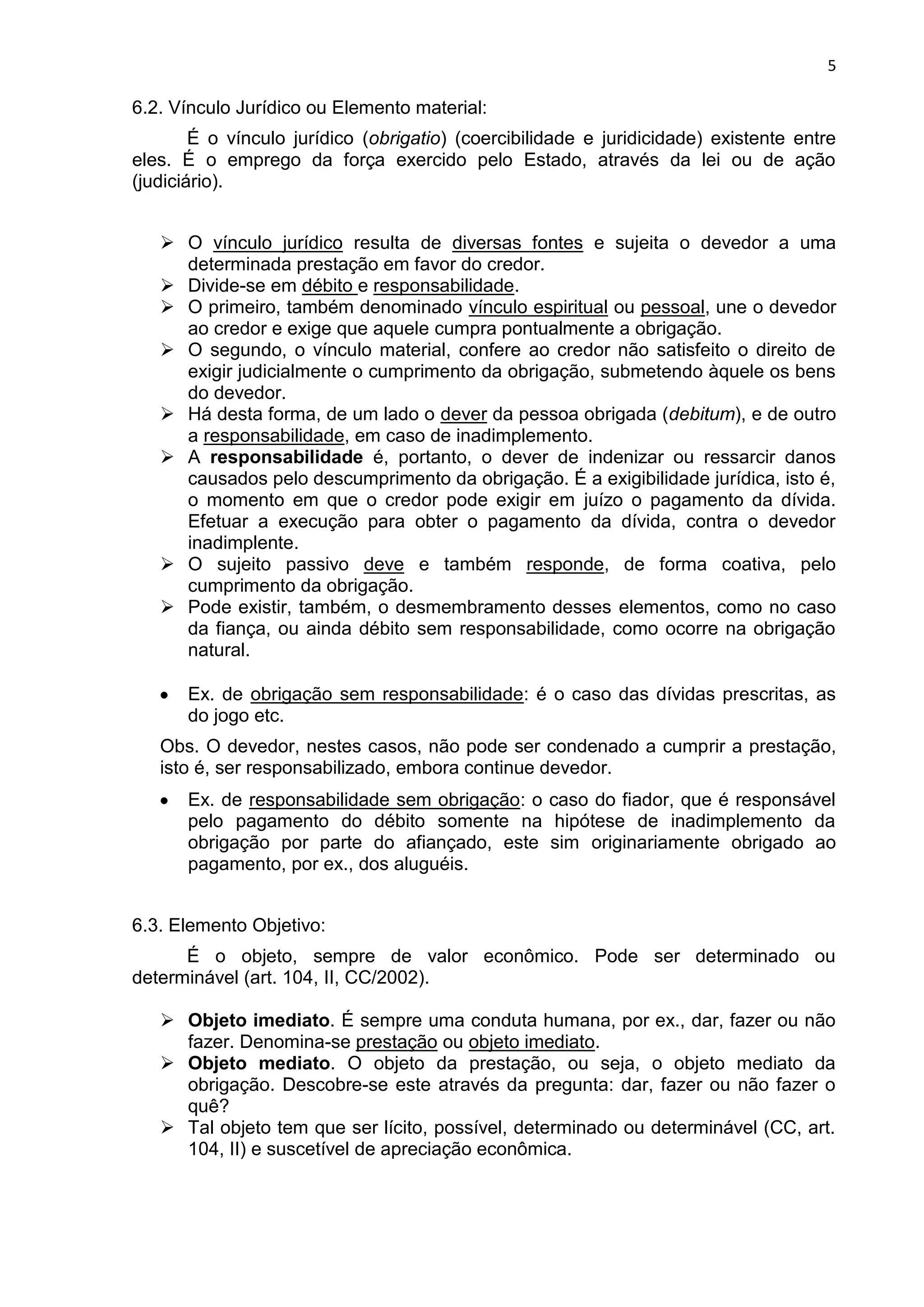 5
6.2. Vínculo Jurídico ou Elemento material:
É o vínculo jurídico (obrigatio) (coercibilidade e juridicidade) existente entre
eles. É o emprego da força exercido pelo Estado, através da lei ou de ação
(judiciário).
 O vínculo jurídico resulta de diversas fontes e sujeita o devedor a uma
determinada prestação em favor do credor.
 Divide-se em débito e responsabilidade.
 O primeiro, também denominado vínculo espiritual ou pessoal, une o devedor
ao credor e exige que aquele cumpra pontualmente a obrigação.
 O segundo, o vínculo material, confere ao credor não satisfeito o direito de
exigir judicialmente o cumprimento da obrigação, submetendo àquele os bens
do devedor.
 Há desta forma, de um lado o dever da pessoa obrigada (debitum), e de outro
a responsabilidade, em caso de inadimplemento.
 A responsabilidade é, portanto, o dever de indenizar ou ressarcir danos
causados pelo descumprimento da obrigação. É a exigibilidade jurídica, isto é,
o momento em que o credor pode exigir em juízo o pagamento da dívida.
Efetuar a execução para obter o pagamento da dívida, contra o devedor
inadimplente.
 O sujeito passivo deve e também responde, de forma coativa, pelo
cumprimento da obrigação.
 Pode existir, também, o desmembramento desses elementos, como no caso
da fiança, ou ainda débito sem responsabilidade, como ocorre na obrigação
natural.
Ex. de obrigação sem responsabilidade: é o caso das dívidas prescritas, as
do jogo etc.
Obs. O devedor, nestes casos, não pode ser condenado a cumprir a prestação,
isto é, ser responsabilizado, embora continue devedor.
Ex. de responsabilidade sem obrigação: o caso do fiador, que é responsável
pelo pagamento do débito somente na hipótese de inadimplemento da
obrigação por parte do afiançado, este sim originariamente obrigado ao
pagamento, por ex., dos aluguéis.
6.3. Elemento Objetivo:
É o objeto, sempre de valor econômico. Pode ser determinado ou
determinável (art. 104, II, CC/2002).
 Objeto imediato. É sempre uma conduta humana, por ex., dar, fazer ou não
fazer. Denomina-se prestação ou objeto imediato.
 Objeto mediato. O objeto da prestação, ou seja, o objeto mediato da
obrigação. Descobre-se este através da pregunta: dar, fazer ou não fazer o
quê?
 Tal objeto tem que ser lícito, possível, determinado ou determinável (CC, art.
104, II) e suscetível de apreciação econômica.
 