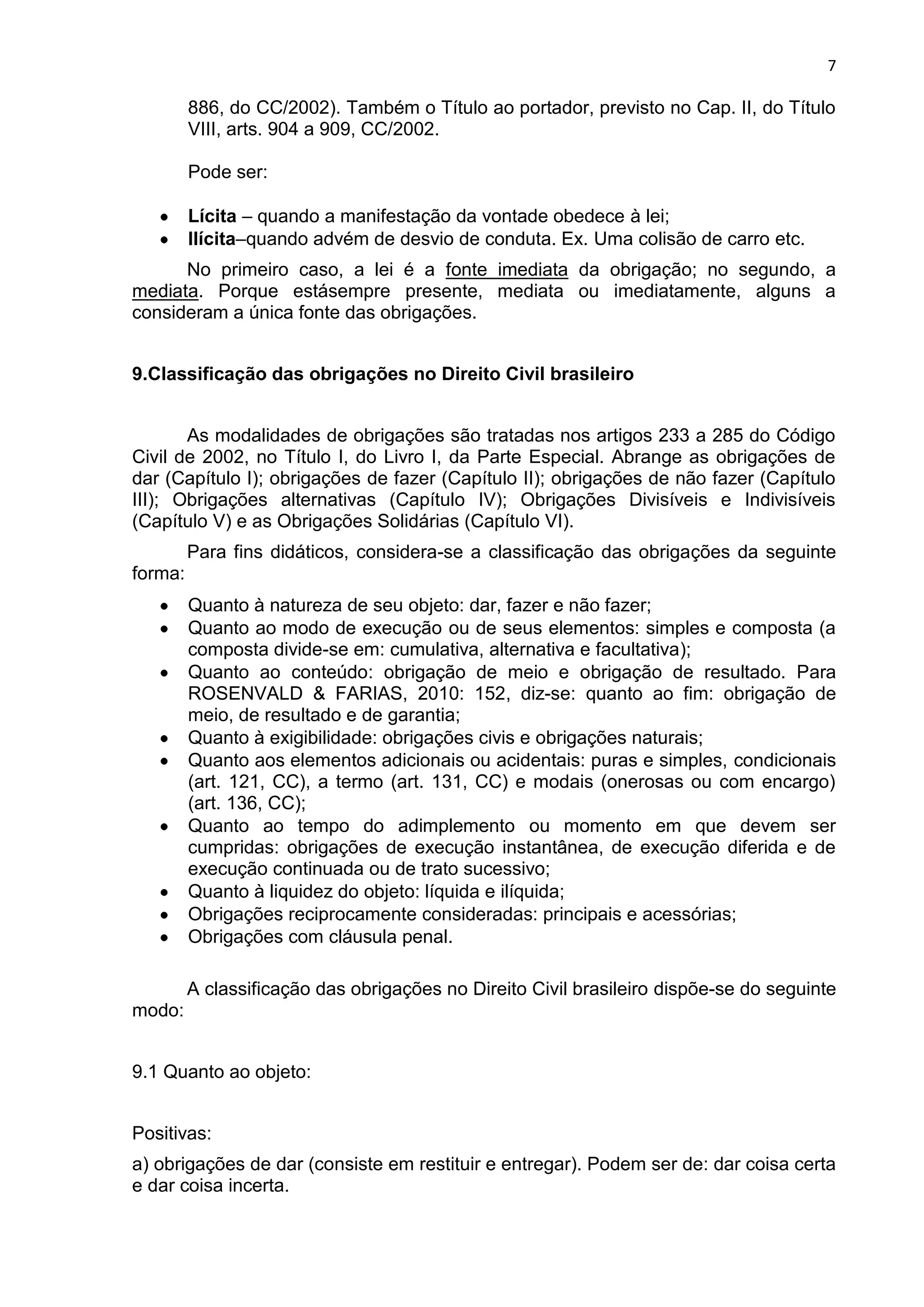 7
886, do CC/2002). Também o Título ao portador, previsto no Cap. II, do Título
VIII, arts. 904 a 909, CC/2002.
Pode ser:
Lícita – quando a manifestação da vontade obedece à lei;
Ilícita–quando advém de desvio de conduta. Ex. Uma colisão de carro etc.
No primeiro caso, a lei é a fonte imediata da obrigação; no segundo, a
mediata. Porque estásempre presente, mediata ou imediatamente, alguns a
consideram a única fonte das obrigações.
9.Classificação das obrigações no Direito Civil brasileiro
As modalidades de obrigações são tratadas nos artigos 233 a 285 do Código
Civil de 2002, no Título I, do Livro I, da Parte Especial. Abrange as obrigações de
dar (Capítulo I); obrigações de fazer (Capítulo II); obrigações de não fazer (Capítulo
III); Obrigações alternativas (Capítulo IV); Obrigações Divisíveis e Indivisíveis
(Capítulo V) e as Obrigações Solidárias (Capítulo VI).
Para fins didáticos, considera-se a classificação das obrigações da seguinte
forma:
Quanto à natureza de seu objeto: dar, fazer e não fazer;
Quanto ao modo de execução ou de seus elementos: simples e composta (a
composta divide-se em: cumulativa, alternativa e facultativa);
Quanto ao conteúdo: obrigação de meio e obrigação de resultado. Para
ROSENVALD & FARIAS, 2010: 152, diz-se: quanto ao fim: obrigação de
meio, de resultado e de garantia;
Quanto à exigibilidade: obrigações civis e obrigações naturais;
Quanto aos elementos adicionais ou acidentais: puras e simples, condicionais
(art. 121, CC), a termo (art. 131, CC) e modais (onerosas ou com encargo)
(art. 136, CC);
Quanto ao tempo do adimplemento ou momento em que devem ser
cumpridas: obrigações de execução instantânea, de execução diferida e de
execução continuada ou de trato sucessivo;
Quanto à liquidez do objeto: líquida e ilíquida;
Obrigações reciprocamente consideradas: principais e acessórias;
Obrigações com cláusula penal.
A classificação das obrigações no Direito Civil brasileiro dispõe-se do seguinte
modo:
9.1 Quanto ao objeto:
Positivas:
a) obrigações de dar (consiste em restituir e entregar). Podem ser de: dar coisa certa
e dar coisa incerta.
 