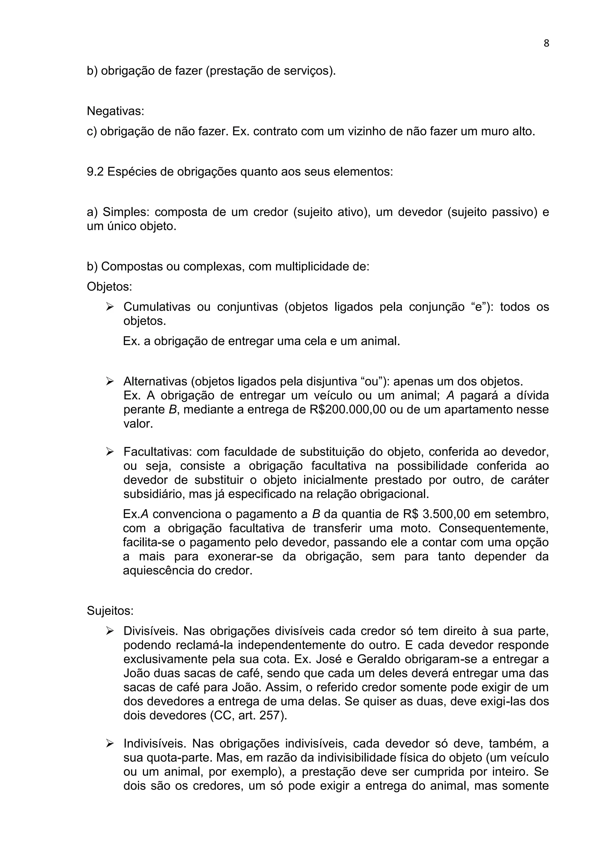 8
b) obrigação de fazer (prestação de serviços).
Negativas:
c) obrigação de não fazer. Ex. contrato com um vizinho de não fazer um muro alto.
9.2 Espécies de obrigações quanto aos seus elementos:
a) Simples: composta de um credor (sujeito ativo), um devedor (sujeito passivo) e
um único objeto.
b) Compostas ou complexas, com multiplicidade de:
Objetos:
 Cumulativas ou conjuntivas (objetos ligados pela conjunção “e”): todos os
objetos.
Ex. a obrigação de entregar uma cela e um animal.
 Alternativas (objetos ligados pela disjuntiva “ou”): apenas um dos objetos.
Ex. A obrigação de entregar um veículo ou um animal; A pagará a dívida
perante B, mediante a entrega de R$200.000,00 ou de um apartamento nesse
valor.
 Facultativas: com faculdade de substituição do objeto, conferida ao devedor,
ou seja, consiste a obrigação facultativa na possibilidade conferida ao
devedor de substituir o objeto inicialmente prestado por outro, de caráter
subsidiário, mas já especificado na relação obrigacional.
Ex.A convenciona o pagamento a B da quantia de R$ 3.500,00 em setembro,
com a obrigação facultativa de transferir uma moto. Consequentemente,
facilita-se o pagamento pelo devedor, passando ele a contar com uma opção
a mais para exonerar-se da obrigação, sem para tanto depender da
aquiescência do credor.
Sujeitos:
 Divisíveis. Nas obrigações divisíveis cada credor só tem direito à sua parte,
podendo reclamá-la independentemente do outro. E cada devedor responde
exclusivamente pela sua cota. Ex. José e Geraldo obrigaram-se a entregar a
João duas sacas de café, sendo que cada um deles deverá entregar uma das
sacas de café para João. Assim, o referido credor somente pode exigir de um
dos devedores a entrega de uma delas. Se quiser as duas, deve exigi-las dos
dois devedores (CC, art. 257).
 Indivisíveis. Nas obrigações indivisíveis, cada devedor só deve, também, a
sua quota-parte. Mas, em razão da indivisibilidade física do objeto (um veículo
ou um animal, por exemplo), a prestação deve ser cumprida por inteiro. Se
dois são os credores, um só pode exigir a entrega do animal, mas somente
 
