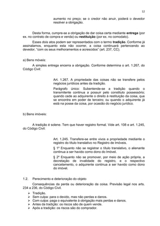 12
aumento no preço; se o credor não anuir, poderá o devedor
resolver a obrigação.
Desta forma, cumpre-se a obrigação de dar coisa certa mediante entrega (por
ex. no contrato de compra e venda) ou restituição (por ex. no comodato).
Esses dois atos podem ser representados com o termo tradição. Conforme já
assinalamos, enquanto esta não ocorrer, a coisa continuará pertencendo ao
devedor, “com os seus melhoramentos e acrescidos” (art. 237, CC).
a) Bens móveis:
A simples entrega encerra a obrigação. Conforme determina o art. 1.267, do
Código Civil:
Art. 1.267. A propriedade das coisas não se transfere pelos
negócios jurídicos antes da tradição.
Parágrafo único: Subentende-se a tradição quando o
transmitente continua a possuir pelo constituto possessório;
quando cede ao adquirente o direito à restituição da coisa, que
se encontra em poder de terceiro; ou quando o adquirente já
está na posse da coisa, por ocasião do negócio jurídico.
b) Bens imóveis:
A tradição é solene. Tem que haver registro formal. Vide art. 108 e art. 1.245,
do Código Civil:
Art. 1.245. Transfere-se entre vivos a propriedade mediante o
registro do título translativo no Registro de Imóveis.
§ 1º Enquanto não se registrar o título translativo, o alienante
continua a ser havido como dono do Imóvel.
§ 2º Enquanto não se promover, por meio de ação própria, a
decretação de invalidade do registro, e o respectivo
cancelamento, o adquirente continua a ser havido como dono
do imóvel.
1.2. Perecimento e deterioração do objeto
Consequências da perda ou deterioração da coisa. Previsão legal nos arts.
234 a 236, do Código Civil.
 Tradição.
 Sem culpa: para o devido, mas não perdas e danos.
 Com culpa: paga o equivalente à obrigação mais perdas e danos.
 Antes da tradição: os riscos são de quem vende.
 Após a tradição: os riscos são do comprador.
 