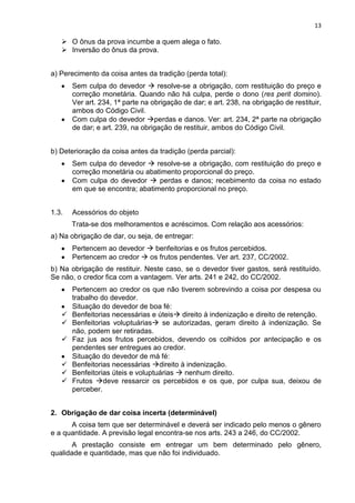 13
 O ônus da prova incumbe a quem alega o fato.
 Inversão do ônus da prova.
a) Perecimento da coisa antes da tradição (perda total):
Sem culpa do devedor  resolve-se a obrigação, com restituição do preço e
correção monetária. Quando não há culpa, perde o dono (res perit domino).
Ver art. 234, 1ª parte na obrigação de dar; e art. 238, na obrigação de restituir,
ambos do Código Civil.
Com culpa do devedor perdas e danos. Ver: art. 234, 2ª parte na obrigação
de dar; e art. 239, na obrigação de restituir, ambos do Código Civil.
b) Deterioração da coisa antes da tradição (perda parcial):
Sem culpa do devedor  resolve-se a obrigação, com restituição do preço e
correção monetária ou abatimento proporcional do preço.
Com culpa do devedor  perdas e danos; recebimento da coisa no estado
em que se encontra; abatimento proporcional no preço.
1.3. Acessórios do objeto
Trata-se dos melhoramentos e acréscimos. Com relação aos acessórios:
a) Na obrigação de dar, ou seja, de entregar:
Pertencem ao devedor  benfeitorias e os frutos percebidos.
Pertencem ao credor  os frutos pendentes. Ver art. 237, CC/2002.
b) Na obrigação de restituir. Neste caso, se o devedor tiver gastos, será restituído.
Se não, o credor fica com a vantagem. Ver arts. 241 e 242, do CC/2002.
Pertencem ao credor os que não tiverem sobrevindo a coisa por despesa ou
trabalho do devedor.
Situação do devedor de boa fé:
 Benfeitorias necessárias e úteis direito à indenização e direito de retenção.
 Benfeitorias voluptuárias se autorizadas, geram direito à indenização. Se
não, podem ser retiradas.
 Faz jus aos frutos percebidos, devendo os colhidos por antecipação e os
pendentes ser entregues ao credor.
Situação do devedor de má fé:
 Benfeitorias necessárias direito à indenização.
 Benfeitorias úteis e voluptuárias  nenhum direito.
 Frutos deve ressarcir os percebidos e os que, por culpa sua, deixou de
perceber.
2. Obrigação de dar coisa incerta (determinável)
A coisa tem que ser determinável e deverá ser indicado pelo menos o gênero
e a quantidade. A previsão legal encontra-se nos arts. 243 a 246, do CC/2002.
A prestação consiste em entregar um bem determinado pelo gênero,
qualidade e quantidade, mas que não foi individuado.
 
