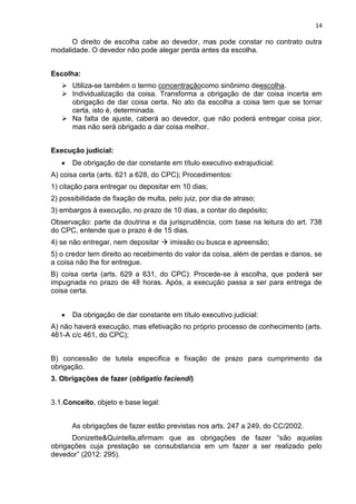 14
O direito de escolha cabe ao devedor, mas pode constar no contrato outra
modalidade. O devedor não pode alegar perda antes da escolha.
Escolha:
 Utiliza-se também o termo concentraçãocomo sinônimo deescolha.
 Individualização da coisa. Transforma a obrigação de dar coisa incerta em
obrigação de dar coisa certa. No ato da escolha a coisa tem que se tornar
certa, isto é, determinada.
 Na falta de ajuste, caberá ao devedor, que não poderá entregar coisa pior,
mas não será obrigado a dar coisa melhor.
Execução judicial:
De obrigação de dar constante em título executivo extrajudicial:
A) coisa certa (arts. 621 a 628, do CPC); Procedimentos:
1) citação para entregar ou depositar em 10 dias;
2) possibilidade de fixação de multa, pelo juiz, por dia de atraso;
3) embargos à execução, no prazo de 10 dias, a contar do depósito;
Observação: parte da doutrina e da jurisprudência, com base na leitura do art. 738
do CPC, entende que o prazo é de 15 dias.
4) se não entregar, nem depositar  imissão ou busca e apreensão;
5) o credor tem direito ao recebimento do valor da coisa, além de perdas e danos, se
a coisa não lhe for entregue.
B) coisa certa (arts. 629 a 631, do CPC): Procede-se à escolha, que poderá ser
impugnada no prazo de 48 horas. Após, a execução passa a ser para entrega de
coisa certa.
Da obrigação de dar constante em título executivo judicial:
A) não haverá execução, mas efetivação no próprio processo de conhecimento (arts.
461-A c/c 461, do CPC);
B) concessão de tutela especifica e fixação de prazo para cumprimento da
obrigação.
3. Obrigações de fazer (obligatio faciendi)
3.1.Conceito, objeto e base legal:
As obrigações de fazer estão previstas nos arts. 247 a 249, do CC/2002.
Donizette&Quintella,afirmam que as obrigações de fazer “são aquelas
obrigações cuja prestação se consubstancia em um fazer a ser realizado pelo
devedor” (2012: 295).
 