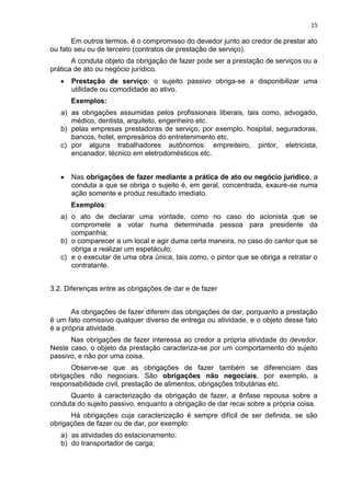15
Em outros termos, é o compromisso do devedor junto ao credor de prestar ato
ou fato seu ou de terceiro (contratos de prestação de serviço).
A conduta objeto da obrigação de fazer pode ser a prestação de serviços ou a
prática de ato ou negócio jurídico.
Prestação de serviço: o sujeito passivo obriga-se a disponibilizar uma
utilidade ou comodidade ao ativo.
Exemplos:
a) as obrigações assumidas pelos profissionais liberais, tais como, advogado,
médico, dentista, arquiteto, engenheiro etc.
b) pelas empresas prestadoras de serviço, por exemplo, hospital, seguradoras,
bancos, hotel, empresários do entretenimento etc.
c) por alguns trabalhadores autônomos: empreiteiro, pintor, eletricista,
encanador, técnico em eletrodomésticos etc.
Nas obrigações de fazer mediante a prática de ato ou negócio jurídico, a
conduta a que se obriga o sujeito é, em geral, concentrada, exaure-se numa
ação somente e produz resultado imediato.
Exemplos:
a) o ato de declarar uma vontade, como no caso do acionista que se
compromete a votar numa determinada pessoa para presidente da
companhia;
b) o comparecer a um local e agir duma certa maneira, no caso do cantor que se
obriga a realizar um espetáculo;
c) e o executar de uma obra única, tais como, o pintor que se obriga a retratar o
contratante.
3.2. Diferenças entre as obrigações de dar e de fazer
As obrigações de fazer diferem das obrigações de dar, porquanto a prestação
é um fato comissivo qualquer diverso de entrega ou atividade, e o objeto desse fato
é a própria atividade.
Nas obrigações de fazer interessa ao credor a própria atividade do devedor.
Neste caso, o objeto da prestação caracteriza-se por um comportamento do sujeito
passivo, e não por uma coisa.
Observe-se que as obrigações de fazer também se diferenciam das
obrigações não negociais. São obrigações não negociais, por exemplo, a
responsabilidade civil, prestação de alimentos, obrigações tributárias etc.
Quanto à caracterização da obrigação de fazer, a ênfase repousa sobre a
conduta do sujeito passivo, enquanto a obrigação de dar recai sobre a própria coisa.
Há obrigações cuja caracterização é sempre difícil de ser definida, se são
obrigações de fazer ou de dar, por exemplo:
a) as atividades do estacionamento;
b) do transportador de carga;
 