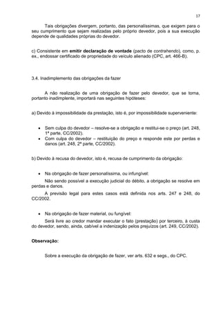 17
Tais obrigações divergem, portanto, das personalíssimas, que exigem para o
seu cumprimento que sejam realizadas pelo próprio devedor, pois a sua execução
depende de qualidades próprias do devedor.
c) Consistente em emitir declaração de vontade (pacto de contrahendo), como, p.
ex., endossar certificado de propriedade do veículo alienado (CPC, art. 466-B).
3.4. Inadimplemento das obrigações da fazer
A não realização de uma obrigação de fazer pelo devedor, que se torna,
portanto inadimplente, importará nas seguintes hipóteses:
a) Devido à impossibilidade da prestação, isto é, por impossibilidade superveniente:
Sem culpa do devedor – resolve-se a obrigação e restitui-se o preço (art. 248,
1ª parte, CC/2002).
Com culpa do devedor – restituição do preço e responde este por perdas e
danos (art. 248, 2ª parte, CC/2002).
b) Devido à recusa do devedor, isto é, recusa de cumprimento da obrigação:
Na obrigação de fazer personalíssima, ou infungível:
Não sendo possível a execução judicial do débito, a obrigação se resolve em
perdas e danos.
A previsão legal para estes casos está definida nos arts. 247 e 248, do
CC/2002.
Na obrigação de fazer material, ou fungível:
Será livre ao credor mandar executar o fato (prestação) por terceiro, à custa
do devedor, sendo, ainda, cabível a indenização pelos prejuízos (art. 249, CC/2002).
Observação:
Sobre a execução da obrigação de fazer, ver arts. 632 e segs., do CPC.
 