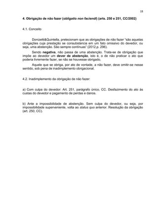 18
4. Obrigação de não fazer (obligatio non faciendi) (arts. 250 e 251, CC/2002)
4.1. Conceito
Donizetti&Quintella, prelecionam que as obrigações de não fazer “são aquelas
obrigações cuja prestação se consubstancia em um fato omissivo do devedor, ou
seja, uma abstenção. São sempre contínuas” (2012,p. 296).
Sendo negativa, não passa de uma abstenção. Trata-se de obrigação que
impõe ao devedor um dever de abstenção, isto é, o de não praticar o ato que
poderia livremente fazer, se não se houvesse obrigado.
Aquele que se obriga, por ato de vontade, a não fazer, deve omitir-se nesse
sentido, sob pena de inadimplemento obrigacional.
4.2. Inadimplemento da obrigação de não fazer:
a) Com culpa do devedor: Art. 251, parágrafo único, CC. Desfazimento do ato às
custas do devedor e pagamento de perdas e danos.
b) Ante a impossibilidade de abstenção. Sem culpa do devedor, ou seja, por
impossibilidade superveniente, volta ao status quo anterior. Resolução da obrigação
(art. 250, CC).
 