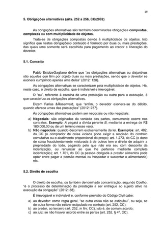19
5. Obrigações alternativas (arts. 252 a 256, CC/2002)
As obrigações alternativas são também denominadas obrigações compostas,
complexas ou com multiplicidade de objetos.
Trata-se de obrigações compostas devido à multiplicidade de objetos. Isto
significa que nestas obrigaçõeso conteúdo é formado por duas ou mais prestações,
das quais uma somente será escolhida para pagamento ao credor e liberação do
devedor.
5.1. Conceito
Pablo EstolzeGagliano define que “as obrigações alternativas ou disjuntivas
são aquelas que têm por objeto duas ou mais prestações, sendo que o devedor se
exonera cumprindo apenas uma delas” (2012: 120).
As obrigações alternativas se caracterizam pela multiplicidade de objetos. Há,
neste caso, o direito de escolha, que é indivisível e irrevogável.
O “ou”, referente à escolha de uma prestação ou outra para a execução, é
que caracteriza as obrigações alternativas.
Dizem Farias &Rosenvald, que “enfim, o devedor exonera-se do débito,
quando oferece umas das prestações” (2012: 237).
As obrigações alternativas podem ser negociais ou não negociais:
a) Negociais: são originadas da vontade das partes, comumente ocorre nos
contratos. Exemplo: A pagará a dívida perante B, mediante a entrega de R$
180.000,00 ou de um terreno nesse valor.
b) Não negociais: quando decorrem exclusivamente da lei. Exemplos: art. 402,
do CC (o comprador de coisa viciada pode exigir a rescisão do contrato
comutativo ou o abatimento proporcional do preço); art. 1.273, do CC (o dono
de coisa fraudulentamente misturada à de outros tem o direito de adquirir a
propriedade do todo, pagando pelo que não era seu com desconto da
indenização, ou renunciar ao que lhe pertence mediante completa
indenização); art. 1.701, do CC (a pessoa obrigada a prestar alimentos pode
optar entre pagar a pensão mensal ou hospedar e sustentar o alimentando)
etc.
5.2. Direito de escolha
O direito de escolha, ou também denominado concentração, segundo Coelho,
“é o processo de determinação da prestação a ser entregue ao sujeito ativo na
execução da obrigação” (2012: 88).
É irrevogável e indivisível e, conforme previsão do Código Civil cabe:
a) ao devedor: como regra geral, “se outra coisa não se estipulou”, ou seja, se
de outra forma não estiver estipulado no contrato (art. 252, CC);
b) ao credor, ao terceiro (art. 252, in fini, CC), isto é, de comum acordo;
c) ao juiz: se não houver acordo entre as partes (art. 252, § 4º, CC).
 