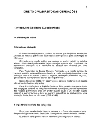 2
DIREITO CIVIL:DIREITO DAS OBRIGAÇÕES
I – INTRODUÇÃO AO DIREITO DAS OBRIGAÇÕES
1.Considerações iniciais
2.Conceito de obrigação
O direito das obrigações é o conjunto de normas que disciplinam as relações
jurídicas, de natureza patrimonial, estabelecidas entre pessoas para a satisfação de
interesses.
Obrigação é o vínculo jurídico que confere ao credor (sujeito ou sujeitos
ativos) o direito de exigir do devedor (sujeito ou sujeitos passivos) o cumprimento de
determinada prestação. É o patrimônio do devedor que responde por suas
obrigações.
Para Washington de Barros Monteiro, “obrigação é a relação jurídica de
caráter transitório, estabelecida entre devedor e credor, e cujo objeto consiste numa
prestação pessoal econômica positiva ou negativa, devida pelo primeiro ao segundo,
garantindo-lhe o adimplemento através de seu patrimônio”.
Nelson Rosenvald (2010: 10) observa que o conceito moderno de obrigação
não sofreu significativas alterações.
Pablo EstolzeGagliano e Rodolfo Pamplona Filho prelecionam que o direito
das obrigações consiste no “conjunto de normas e princípios jurídicos reguladores
das relações patrimoniais entre um credor (sujeito ativo) e um devedor (sujeito
passivo) a quem incumbe o dever de cumprir, espontânea ou coativamente, uma
prestação de dar, fazer ou não fazer” (2012: 41-42).
3. Importância do direito das obrigações
Rege todas as relações jurídicas de natureza econômica, vinculando os bens
das pessoas (garantia), como devedores, como garantia comum dos seus credores.
Quanto aos bens: pessoa física = insolvente; pessoa jurídica = falência.
 