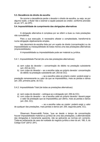 20
5.3. Decadência do direito de escolha
Se ocorrer a decadência perde o devedor o direito de escolha, ou seja, se por
alguma razão, o titular não o exercer a opção passará ao credor, conforme previsão
do art. 571, do CPC.
5.4. Impossibilidade de cumprimento das obrigações alternativas
A obrigação alternativa é complexa por se referir a duas ou mais prestações
não cumulativas.
Para a sua execução, é necessário afastar a complexidade, transformá-la
numa obrigação objetivamente simples.
Isto decorrerá da escolha feita por um sujeito de direito (concentração) ou da
impossibilidade ou inexequibilidade de todas menos uma das prestações alternativas
(imprevisibilidade).
A impossibilidade ou imprestabilidade pode ser material ou jurídica.
5.4.1. Impossibilidade Parcial (de uma das prestações alternativas):
a) sem culpa do devedor – concentração do débito na prestação subsistente
(art. 253 do CC);
b) com culpa do devedor – se a escolha cabe ao próprio devedor: concentração
do débito na prestação subsistente (art. 253 do CC);
– se a escolha cabe ao próprio credor: poderá exigir a
prestação remanescente ou valor da que se impossibilitou, mais as perdas e danos
(art. 255, primeira parte, do CC).
5.4.2. Impossibilidade Total (de todas as prestações alternativas):
a) sem culpa do devedor – extingue-se a obrigação (art. 256 do CC);
b) com culpa do devedor – se a escolha cabe ao próprio devedor: deverá pagar
o valor da prestação que se impossibilitou por último, mais as perdas e danos
(art. 254, CC);
– se a escolha cabe ao credor: poderá exigir o valor
de qualquer das prestações, mais perdas e danos (art. 255, segunda parte, CC).
Observam Rosenvald& Farias, “que se desde o tempo da concentração
houver impossibilidade material ou jurídica de uma das prestações, a alternatividade
das obrigações é meramente aparente, não se aplicando as normas em comento.
Trata-se certamente de caso de nulidade do negócio jurídico a teor do art. 166, II, do
Código Civil” (2012: 241).
 