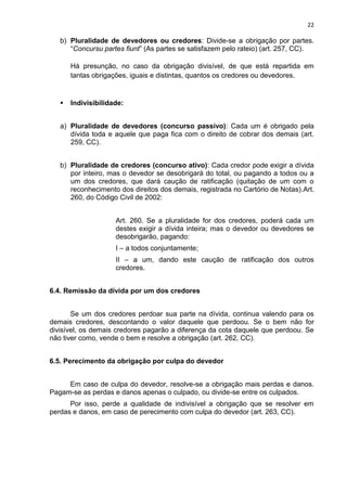 22
b) Pluralidade de devedores ou credores: Divide-se a obrigação por partes.
“Concursu partes fiunt” (As partes se satisfazem pelo rateio) (art. 257, CC).
Há presunção, no caso da obrigação divisível, de que está repartida em
tantas obrigações, iguais e distintas, quantos os credores ou devedores.
 Indivisibilidade:
a) Pluralidade de devedores (concurso passivo): Cada um é obrigado pela
dívida toda e aquele que paga fica com o direito de cobrar dos demais (art.
259, CC).
b) Pluralidade de credores (concurso ativo): Cada credor pode exigir a dívida
por inteiro, mas o devedor se desobrigará do total, ou pagando a todos ou a
um dos credores, que dará caução de ratificação (quitação de um com o
reconhecimento dos direitos dos demais, registrada no Cartório de Notas).Art.
260, do Código Civil de 2002:
Art. 260. Se a pluralidade for dos credores, poderá cada um
destes exigir a dívida inteira; mas o devedor ou devedores se
desobrigarão, pagando:
I – a todos conjuntamente;
II – a um, dando este caução de ratificação dos outros
credores.
6.4. Remissão da dívida por um dos credores
Se um dos credores perdoar sua parte na dívida, continua valendo para os
demais credores, descontando o valor daquele que perdoou. Se o bem não for
divisível, os demais credores pagarão a diferença da cota daquele que perdoou. Se
não tiver como, vende o bem e resolve a obrigação (art. 262, CC).
6.5. Perecimento da obrigação por culpa do devedor
Em caso de culpa do devedor, resolve-se a obrigação mais perdas e danos.
Pagam-se as perdas e danos apenas o culpado, ou divide-se entre os culpados.
Por isso, perde a qualidade de indivisível a obrigação que se resolver em
perdas e danos, em caso de perecimento com culpa do devedor (art. 263, CC).
 