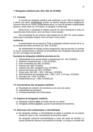 23
7. Obrigações solidárias (arts. 264 a 285, do CC/2002)
7.1 . Conceito
O conceito de obrigação solidária está explicitado no art. 264 do Código Civil
e afirma que existe solidariedade quando na mesma relação jurídica obrigacional,
concorre mais de um credor (solidariedade ativa), ou mais de devedor (solidariedade
passiva), sendo cada um, com direito, ou obrigado, à dívida toda.
Desta forma, a obrigação é solidária quando há vários devedores e cada um
responde pela dívida inteira, como se fosse o único devedor.
Se a pluralidade for de credores, pela exegese do art. 264, CC, pode qualquer
deles exigir a prestação integral, como se fosse o único credor.
Lembre-se:
A solidariedade não se presume. Pode a obrigação solidária resultar da lei ou
da vontade das partes (contrato) (art. 265, CC/2002).
Na solidariedade de relação jurídica obrigacional, seja ela prevista no contrato
ou em lei, excepciona-se o princípio da divisibilidade das obrigações estipulado pelo
art. 257, do Código Civil de 2002.
Exemplos de obrigações solidárias previstas em lei:
1. Solidariedade entre representante e representado (art. 149, CC/2002);
2. Cedente e cessionário (art. 1.146, CC/2002);
3. Entre mandantes (art. 680, CC/2002);
4. Fiadores (art. 829, CC/2002);
5. Gestores (art. 867, parágrafo único, CC/2002);
6. Autores da ofensa (art. 942, CC/2002);
7. Sócios (arts. 990, 993, 1.039, 1.045 seg., CC/2002);
8. Administradores de sociedade (arts. 1.009, 1.012, 1.016 seg., CC/2002);
9. Cônjuges (art. 1.644, CC/2002);
10.Testamenteiros (art. 1.986, CC/2002) etc.
7.2. Características das obrigações solidárias
a) Pluralidade de credores, de devedores ou de uns e de outros;
b) Integralidade da prestação;
c) Corresponsabilidade dos interessados.
7.3. Espécies de obrigações solidárias
a) Obrigação solidária ativa: se existe mais de um credor;
b) Obrigação solidária passiva, quando há pluralidade de devedores.
7.4. Diferenças entre solidariedade e indivisibilidade
a) Na obrigação solidária, a indivisibilidade do objeto é condição se sua própria
existência, seja ou não, naturalmente divisível esse objeto.
Na obrigação indivisível (indivisibilidade) a coisa não pode ser dividida, ou
porque apresenta natureza insusceptível de divisão, ou porque a vontade das
 