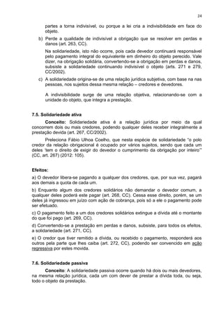 24
partes a torna indivisível, ou porque a lei cria a indivisibilidade em face do
objeto.
b) Perde a qualidade de indivisível a obrigação que se resolver em perdas e
danos (art. 263, CC).
Na solidariedade, isto não ocorre, pois cada devedor continuará responsável
pelo pagamento integral do equivalente em dinheiro do objeto perecido. Vale
dizer, na obrigação solidária, convertendo-se a obrigação em perdas e danos,
subsiste a solidariedade continuando indivisível o objeto (arts. 271 e 279,
CC/2002).
c) A solidariedade origina-se de uma relação jurídica subjetiva, com base na nas
pessoas, nos sujeitos dessa mesma relação – credores e devedores.
A indivisibilidade surge de uma relação objetiva, relacionando-se com a
unidade do objeto, que integra a prestação.
7.5. Solidariedade ativa
Conceito: Solidariedade ativa é a relação jurídica por meio da qual
concorrem dois ou mais credores, podendo qualquer deles receber integralmente a
prestação devida (art. 267, CC/2002).
Preleciona Fábio Ulhoa Coelho, que nesta espécie de solidariedade “o polo
credor da relação obrigacional é ocupado por vários sujeitos, sendo que cada um
deles „tem o direito de exigir do devedor o cumprimento da obrigação por inteiro‟”
(CC, art. 267) (2012: 105).
Efeitos:
a) O devedor libera-se pagando a qualquer dos credores, que, por sua vez, pagará
aos demais a quota de cada um.
b) Enquanto algum dos credores solidários não demandar o devedor comum, a
qualquer deles poderá este pagar (art. 268, CC). Cessa esse direito, porém, se um
deles já ingressou em juízo com ação de cobrança, pois só a ele o pagamento pode
ser efetuado.
c) O pagamento feito a um dos credores solidários extingue a dívida até o montante
do que foi pago (art. 269, CC).
d) Convertendo-se a prestação em perdas e danos, subsiste, para todos os efeitos,
a solidariedade (art. 271, CC).
e) O credor que tiver remitido a dívida, ou recebido o pagamento, responderá aos
outros pela parte que lhes caiba (art. 272, CC), podendo ser convencido em ação
regressiva por estes movida.
7.6. Solidariedade passiva
Conceito: A solidariedade passiva ocorre quando há dois ou mais devedores,
na mesma relação jurídica, cada um com dever de prestar a dívida toda, ou seja,
todo o objeto da prestação.
 