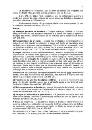 25
Os devedores são solidários. Dois ou mais devedores são obrigados pela
inteira prestação, isto é, por toda a dívida, ainda que seja ela divisível.
O art. 275, do Código Civil, estabelece que, na solidariedade passiva, o
credor tem o direito de exigir e receber de um, de alguns ou de todos os devedores,
parcial ou totalmente, a dívida comum.
A solidariedade passiva não se presume, ela tem que estar expressa, ou pela
vontade das partes ou pela lei (art. 275, CC).
Efeitos:
a) Alteração posterior de contrato – Qualquer alteração posterior do contrato,
estipulada entre um dos devedores solidários e o credor, que venha a agravar a
situação dos demais, só terá validade se for efetivada com a concordância destes
(art. 278, CC).
b) Impossibilidade da prestação – no caso de a prestação se tornar impossível por
culpa de um dos devedores solidários, o credor terá direito ao equivalente mais
perdas e danos, como em qualquer obrigação. Pelo equivalente, responderão todos
os devedores solidários, mas pelas perdas e danos, apenas o devedor culpado pela
perda da prestação (art. 279, CC). Se for sem culpa resolve-se a obrigação.
Exemplo: Sebastião e Maria Helena venderam a Geraldo o último frasco de sêmen
disponível de um famoso touro reprodutor já falecido e obrigaram-se solidariamente
pela entrega. O preço foi totalmente pago de forma antecipada. Porém, a coisa se
perdeu antes da execução da obrigação por culpa exclusiva de Sebastião. Neste
caso, Geraldo poderá cobrar o valor da prestação perdida (valor pago pelo sêmen)
de qualquer um dos devedores solidários, mas só poderá cobrar a indenização de
Sebastião. Ainda, vale lembrar, que se Sebastião pagar a Geraldo, poderá, em
regresso, cobrar a metade do valor da prestação de Maria Helena, mas nada do que
tiver pago a título de perdas e danos.
Observação: se a prestação não restou impossível, mas houve mora na entrega ao
credor, todos são responsáveis pela prestação, mas somente o responsável pelo
atraso responde pelos juros de mora (art. 280, CC).
c) Falecimento de um dos devedores solidários – o espólio é responsável pela
parte do devedor falecido, sendo que a obrigação passa a ser divisível pelos
herdeiros (credores do espólio) (art. 276, CC).
d) Defesas do devedor solidário –em caso de demanda (ação judicial), o devedor
só pode utilizar para se defender matéria relativa a ele ou a todos, não podendo
utilizar-se de defesa de outro (art. 281, CC).
e) Extinção da solidariedade pela renúncia – É permitido ao credor, sem abrir
mão de seu crédito, “renunciar à solidariedade em favor de um, de alguns ou de
todos os devedores” (art. 282, CC).
f) Quota do insolvente – O devedor que satisfaz a dívida por inteiro tem direito a
exigir de cada um dos codevedores a sua quota, dividindo-se igualmente por todos a
do insolvente, se houver, presumindo-se iguais, no débito, as partes de todos os
codevedores (art. 283, CC). Vide art. 284, CC.
Em outros termos, o devedor que cumpre (voluntária ou forçadamente) a obrigação
tem direito de cobrar, em regresso, dos demais devedores solidários.
 