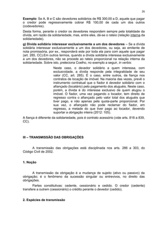 26
Exemplo: Se A, B e C são devedores solidários de R$ 300,00 a D, aquele que pagar
o credor pode regressivamente cobrar R$ 100,00 de cada um dos outros
(codevedores).
Desta forma, perante o credor os devedores respondem sempre pela totalidade da
dívida, em razão da solidariedade, mas, entre eles, dá-se o rateio (relação interna da
solidariedade).
g) Dívida solidária interessar exclusivamente a um dos devedores – Se a dívida
solidária interessar exclusivamente a um dos devedores, ou seja, ao emitente de
nota promissória, por ex., responderá este por toda ela para com aquele que pagar
(art. 285, CC).Em outros termos, quando a dívida solidária interessa exclusivamente
a um dos devedores, não se procede ao rateio proporcional na relação interna da
solidariedade. Sobre isto, preleciona Coelho, no exemplo a seguir, in verbis:
Neste caso, o devedor solidário a quem interessa, com
exclusividade, a dívida responde pela integralidade de seu
valor (CC, art. 285). É o caso, entre outros, da fiança nos
contratos de locação de imóvel. Na maioria das vezes, prevê o
instrumento contratual que o fiador é devedor solidário com o
afiançado (locatário) pelo pagamento dos aluguéis. Neste caso,
porém, a dívida é do interesse exclusivo de quem alugou o
imóvel. O fiador, uma vez pagando o locador, tem direito de
regresso contra o afiançado pelo valor total dos aluguéis que
tiver pago, e não apenas pela quota-parte proporcional. Por
sua vez, o afiançado não pode reclamar do fiador, em
regresso, a metade do que tiver pago ao locador, devendo
suportar a obrigação inteira (2012: 105).
A fiança é diferente da solidariedade, pois é contrato acessório (vide arts. 818 a 839,
CC).
III – TRANSMISSÃO DAS OBRIGAÇÕES
A transmissão das obrigações está disciplinada nos arts. 286 a 303, do
Código Civil de 2002.
1. Noção
A transmissão da obrigação é a mudança de sujeito (ativo ou passivo) da
obrigação; é o fenômeno da sucessão singular ou entrevivos, no direito das
obrigações.
Partes constitutivas: cedente, cessionário e cedido. O credor (cedente)
transfere a outrem (cessionário) o crédito perante o devedor (cedido).
2. Espécies de transmissão
 