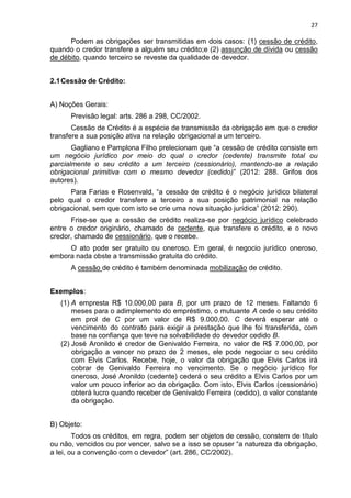 27
Podem as obrigações ser transmitidas em dois casos: (1) cessão de crédito,
quando o credor transfere a alguém seu crédito;e (2) assunção de dívida ou cessão
de débito, quando terceiro se reveste da qualidade de devedor.
2.1Cessão de Crédito:
A) Noções Gerais:
Previsão legal: arts. 286 a 298, CC/2002.
Cessão de Crédito é a espécie de transmissão da obrigação em que o credor
transfere a sua posição ativa na relação obrigacional a um terceiro.
Gagliano e Pamplona Filho prelecionam que “a cessão de crédito consiste em
um negócio jurídico por meio do qual o credor (cedente) transmite total ou
parcialmente o seu crédito a um terceiro (cessionário), mantendo-se a relação
obrigacional primitiva com o mesmo devedor (cedido)” (2012: 288. Grifos dos
autores).
Para Farias e Rosenvald, “a cessão de crédito é o negócio jurídico bilateral
pelo qual o credor transfere a terceiro a sua posição patrimonial na relação
obrigacional, sem que com isto se crie uma nova situação jurídica” (2012: 290).
Frise-se que a cessão de crédito realiza-se por negócio jurídico celebrado
entre o credor originário, chamado de cedente, que transfere o crédito, e o novo
credor, chamado de cessionário, que o recebe.
O ato pode ser gratuito ou oneroso. Em geral, é negocio jurídico oneroso,
embora nada obste a transmissão gratuita do crédito.
A cessão de crédito é também denominada mobilização de crédito.
Exemplos:
(1) A empresta R$ 10.000,00 para B, por um prazo de 12 meses. Faltando 6
meses para o adimplemento do empréstimo, o mutuante A cede o seu crédito
em prol de C por um valor de R$ 9.000,00. C deverá esperar até o
vencimento do contrato para exigir a prestação que lhe foi transferida, com
base na confiança que teve na solvabilidade do devedor cedido B.
(2) José Aronildo é credor de Genivaldo Ferreira, no valor de R$ 7.000,00, por
obrigação a vencer no prazo de 2 meses, ele pode negociar o seu crédito
com Elvis Carlos. Recebe, hoje, o valor da obrigação que Elvis Carlos irá
cobrar de Genivaldo Ferreira no vencimento. Se o negócio jurídico for
oneroso, José Aronildo (cedente) cederá o seu crédito a Elvis Carlos por um
valor um pouco inferior ao da obrigação. Com isto, Elvis Carlos (cessionário)
obterá lucro quando receber de Genivaldo Ferreira (cedido), o valor constante
da obrigação.
B) Objeto:
Todos os créditos, em regra, podem ser objetos de cessão, constem de título
ou não, vencidos ou por vencer, salvo se a isso se opuser “a natureza da obrigação,
a lei, ou a convenção com o devedor” (art. 286, CC/2002).
 